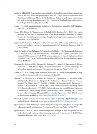 PAPER 186
Jacobsen, B.H., 2012. Analysis of the costs related to the implementation of agricultural mea-
sures in the River Basin Management Plans from 2011. Note for the N-committee under
the Ministry of Finance. Memo. 06/12. In Danish: Analyse af landbrugets omkostninger
ved implementering af vandplanerne fra 2011. Institute of Food and Resource Economics,
Copenhagen University. 54 p. (In Danish).
Jensen, H.C., 2010. Vandoplandsplan for Isefjord og Roskilde Fjord opland 2.2. VOP-N vådom-
råder vers. 3.0. (In Danish).
Jensen, P.N., Hasler, B., Waagepetersen, J., Rubæk, G.H., Jacobsen, B.H., 2009. Note on the
measures and the costs of implementation of the Water Framework Directive. In Danish:
Notat vedr. virkemidler og omkostninger til implementering af vandrammedirektivet. Aarhus
University. 103 p. (In Danish).
Jørgensen, U., Sørensen, P., Adamsen, A.P., Kristensen, I.T., 2008. Energi fra biomasse - Res-
sourcer og teknologier vurderet i et regionalt perspektiv. DJF Markbrug, Report no. 134, 74
p. (In Danish).
Kaas, H., Jacobsen, T.V., Refsgaard, A., Møhlenberg, F., Müller, H.G., Krogsgaard, J., Jørgensen,
P.E., Poulsen, R.N., 2008. River Basin Susaa - Karrebaek Fjord - Dybsaa Fjord, Basin Plan-
ning and PoM’s assessment Tool, WFD action programme. In Danish: Oplandene til Suså
- Karrebæk Fjord - Dybsø Fjord, Oplands- og virkemiddelværktøj. Forslag til indsatsprogram.
105 p. (In Danish).
Kronvang, B., Andersen, H.E., Børgesen, C., Dalgaard, T., Larsen, S.E., Bøgestrand, J., Blicher-
Mathiasen, G., 2008. Effects of policy measures implemented in Denmark on nitrogen pol-
lution of the aquatic environment. Environmental Science and Policy 11, 144-152.
Larsen, S.U., 2010. Energy crops for biogas production. In Danish: Energiafgrøder til biog-
asproduktion, Seminar om biomasse til biogas. (In Danish).
Nielsen, O.K., Plejdrup, M.S., Winther, M., Nielsen, M., Gyldenkærne, S., Mikkelsen, M.H.,
Albrektsen, R., Thomsen, M., Hjelgaard, K., Hoffmann, L., Fauser, P., Bruun, H.G., Jo-
hannsen, V.K., Nord-Larsen, T., Vesterdal, L., Møller, I.S., Caspersen, O.H., Rasmussen, E.,
Petersen, S.B., Baunbæk, L., Hansen, M.G., 2013. Denmark’s National Inventory Report
2013. Emission Inventories 1990-2011 - Submitted under the United Nations Framework
Convention on Climate Change and the Kyoto Protocol. Aarhus University, DCE – Danish
Centre for Environment and Energy, 1202 pp. Scientific Report from DCE – Danish Centre
for Environment and Energy. http://www.dmu.dk/Pub/SR56.pdf.
Olesen, S.E., 2007. Soiltypes in lowlands. Internal report (in Danish). DFJ Markbrug 10, 1-30,
Aarhus University, Denmark. https://pure.au.dk/portal/files/953936/intrma10.pdf.
Quevauviller, P., 2011. Adapting to climate change: Reducing water-related risks in Europe - EU
policy and research considerations. Environmental Science and Policy 14, 722-729.
Quevauviller, P., 2010. Is IWRM achievable in practice? Attempts to break disciplinary and sec-
toral walls through a science-policy interfacing framework in the context of the EU Water
Framework Directive. Irrig. Drain. Syst. 24, 177-189.
 