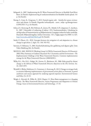 PAPER 1 87
Refsgaard, A., 2007. Implementing the EU Water Framework Directive in Roskilde Fjord River
Basin. In Danish: Implementering af vandrammedirektivet for Roskilde Fjords opland. 141
p. (In Danish).
Rosing, S., Gram, K., Færgeman, T., 2013. Farmed organic soils  - benefits for nature, environ-
ment and climate. In Danish: Organiske lavbundsjorde - natur-, miljø- og klimagevinster.
CONCITO. 51 p. (In Danish).
Schou, J.S., Kronvang, B., Birr-Pedersen, K., Jensen, P.L., Rubæk, G.H., Jørgensen, U., Jacobsen,
B., 2007. Virkemidler til realisering af målene i EUs Vandrammedirektiv. Udredning for
udvalg nedsat af Finansministeriet og Miljøministeriet: Langsigtet indsats for bedre vandmiljø.
Danmarks Miljøundersøgelser, Aarhus Universitet. 132 s. Faglig rapport fra DMU nr. 625.
http://www.dmu.dk/Pub/FR625.pdf (In Danish).
Smith, P., Olesen, J.E., 2010. Synergies between the mitigation of, and adaptation to, climate
change in agriculture. J. Agric. Sci. 148, 543-552.
Sørensen, P., Birkmose, T., 2002. Kvælstofudvaskning efter gødskning med afgasset gylle. Grøn
Viden Markbrug 266. (In Danish).
WATECO, 2003. WATECO (Working Group 2.6 WATer Framework Directive ECOnomics),
2003. Policy Summary to Guidance Document No 1: Economics and the Environment – The
Implementation Challenge of the Water Framework Directive. Common implementation
strategy for the Water Framework Directive (2000/60/EC).
Wilby, R.L., Orr, H.G., Hedger, M., Forrow, D., Blackmore, M., 2006. Risks posed by climate
change to the delivery of Water Framework Directive objectives in the UK. Environ. Int.
32, 1043-1055.
Windolf, J., Blicher-Mathiesen, G., Carstensen, J., Kronvang, B., 2012. Changes in nitrogen loads
to estuaries following implementation of governmental action plans in Denmark: A paired
catchment and estuary approach for analysing regional responses. Environmental Science
and Policy 24, 24-33.
Wright, J., Horvath, B., Wilby, R., 2010. Chapter 2.1: River Basin management in a changing
climate. The Water Framework Directive, Action Programmes and Adaptation to Climate
Change. Issues in Environmental Science and Technology , 17-33.
 