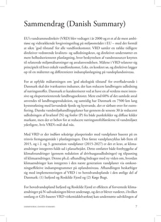 7SAMMENDRAG (DANISH SUMMARY)
Sammendrag (Danish Summary)
EU’s vandrammedirektiv (VRD) blev vedtaget i år 2000 og er et af de mest ambi-
tiøse og vidtrækkende lovgivningstiltag på miljøområdet i EU – med det formål
at sikre ’god tilstand’ for alle vandforekomster. VRD samler en række tidligere
direktiver vedrørende kvalitets- og udledningskrav, og direktivet understøtter en
mere helhedsorienteret planlægning, hvor beskyttelsen af vandressourcer knyttes
til relaterede miljømålsætninger og arealanvendelsen. Målene i VRD relaterer sig
principielt til hver enkelt vandforekomst, f.eks. en konkret sø, og direktivet lægger
op til en målrettet og differentieret indsatsplanlægning på vandoplandsniveau.
For at opfylde målsætningen om ’god økologisk tilstand’ for overfladevande i
Danmark skal der iværksættes indsatser, der kan reducere landbrugets udledning
af næringsstoffer. Danmark er karakteriseret ved at have en af verdens mest inten-
sive og eksportorienterede landbrugssektorer. Mere end 60% af det samlede areal
anvendes til landbrugsproduktion, og samtidig har Danmark en 7500 km lang
kyststrækning med lavvandede fjorde og kystvande, der er sårbare over for eutro-
fiering. Danske vandmiljøhandlingsplaner har gennem de seneste 30 år reduceret
udledningen af kvælstof (N) og fosfor (P) fra både punktkilder og diffuse kilder
markant, men der er behov for at reducere næringsstoftilførslerne til vandmiljøet
yderligere, hvis VRD’s mål skal nås.
Med VRD er der indført seksårige planperioder med vandplaner baseret på en
trinvis fremgangsmåde i planlægningen. Den første vandplancyklus løb frem til
2015, og i 2. og 3. generation vandplaner (2015-2027) er det et krav, at klima-
ændringer integreres fuldt ud i planarbejdet. Dette omfatter både forebyggelse af
klimaforandringer (gennem reduktion af drivhusgasudledninger) og tilpasning
til klimaændringer. Denne ph.d.-afhandling bidrager med ny viden om, hvordan
klimaændringer kan integreres i den næste generation vandplaner via omkost-
ningseffektive indsatsprogrammer på oplandsniveau. Afhandlingen beskæftiger
sig med implementeringen af VRD i to hovedvandoplande i den østlige del af
Danmark: (1) Isefjord og Roskilde Fjord og (2) Køge Bugt.
For hovedvandopland Isefjord og Roskilde Fjord er effekten af forventede klima-
ændringer på N-udvaskningen blevet undersøgt, og det er blevet vurderet, i hvilket
omfang et GIS-baseret VRD virkemiddelværktøj kan understøtte udviklingen af
 