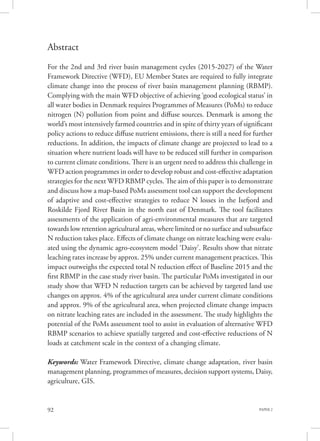 PAPER 292
Abstract
For the 2nd and 3rd river basin management cycles (2015-2027) of the Water
Framework Directive (WFD), EU Member States are required to fully integrate
climate change into the process of river basin management planning (RBMP).
Complying with the main WFD objective of achieving ‘good ecological status’ in
all water bodies in Denmark requires Programmes of Measures (PoMs) to reduce
nitrogen (N) pollution from point and diffuse sources. Denmark is among the
world’s most intensively farmed countries and in spite of thirty years of significant
policy actions to reduce diffuse nutrient emissions, there is still a need for further
reductions. In addition, the impacts of climate change are projected to lead to a
situation where nutrient loads will have to be reduced still further in comparison
to current climate conditions. There is an urgent need to address this challenge in
WFD action programmes in order to develop robust and cost-effective adaptation
strategies for the next WFD RBMP cycles. The aim of this paper is to demonstrate
and discuss how a map-based PoMs assessment tool can support the development
of adaptive and cost-effective strategies to reduce N losses in the Isefjord and
Roskilde Fjord River Basin in the north east of Denmark. The tool facilitates
assessments of the application of agri-environmental measures that are targeted
towards low retention agricultural areas, where limited or no surface and subsurface
N reduction takes place. Effects of climate change on nitrate leaching were evalu-
ated using the dynamic agro-ecosystem model ‘Daisy’. Results show that nitrate
leaching rates increase by approx. 25% under current management practices. This
impact outweighs the expected total N reduction effect of Baseline 2015 and the
first RBMP in the case study river basin. The particular PoMs investigated in our
study show that WFD N reduction targets can be achieved by targeted land use
changes on approx. 4% of the agricultural area under current climate conditions
and approx. 9% of the agricultural area, when projected climate change impacts
on nitrate leaching rates are included in the assessment. The study highlights the
potential of the PoMs assessment tool to assist in evaluation of alternative WFD
RBMP scenarios to achieve spatially targeted and cost-effective reductions of N
loads at catchment scale in the context of a changing climate.
Keywords: Water Framework Directive, climate change adaptation, river basin
management planning, programmes of measures, decision support systems, Daisy,
agriculture, GIS.
 
