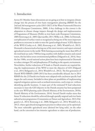 PAPER 2 93
1. Introduction
Across EU Member States discussions are on-going as to how to integrate climate
change into the process of river basin management planning (RBMP) for the
2nd and 3rd management cycles (2015-2027) of the Water Framework Directive
(WFD) (European Commission, 2000). A key challenge in this context is the
adaptation to climate change impacts through the design and implementation
of Programmes of Measures (PoMs) at river basin scale (European Commission,
2009; Kronvang et al., 2005; Quevauviller, 2011; Wilby et al., 2006). In Denmark,
eutrophication of surface waters is recognized as being one of the most important
problems to overcome in order to meet the ‘good ecological status’ (GES) objective
of the WFD (Conley et al., 2002; Kronvang et al., 2005; Windolf et al., 2012).
Denmark is characterised as having one of the most intensive and export-oriented
agricultural sectors in the world. With farming accounting for more than 60% of
the total land use and a 7500 km long coastline with shallow estuaries and coastal
waters, this has led to severe environmental problems (Dalgaard et al., 2014). Since
the late 1980s, several national action plans have been implemented in Denmark
to reduce nitrogen (N) and phosphorous (P) loading to the aquatic environment.
Nevertheless, further reductions of N loads to Danish estuaries are required du-
ring the implementation of the WFD to meet the objective of GES (Dalgaard
et al., 2014; Refsgaard et al., 2014; Windolf et al., 2012). The first generation of
Danish WFD RBMPs (2009-2015) has been considerably delayed, but in 2014
RBMPs for the 23 Danish river basins were adopted with catchment specific load
targets for each estuary. Included in these plans are possibilities of implementing
targeted mitigation options such as wetland restorations, catch crops etc. without
identifying specific locations. A major part of the estimated N load reductions
necessary to meet the GES objective in the Danish estuaries has been postponed
to the next WFD planning cycles (Danish Ministry of the Environment, 2010a;
Danish Ministry of the Environment, 2014). Several Danish studies stress that
future N reductions should be achieved through spatially targeted and river basin
tailored action programmes (Commission on Nature and Agriculture, 2013; Dal-
gaard et al., 2014; Kronvang et al., 2008; Refsgaard et al., 2014; Windolf et al.,
2012), where agricultural management practises in robust areas can be optimised.
The most vulnerable agricultural areas (drained low lying soils), on the other
hand, can be converted to less intensive agriculture or taken out of production.
 