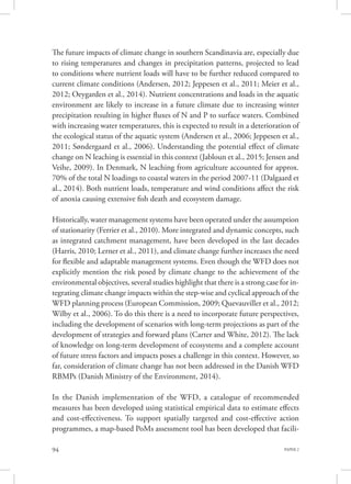 PAPER 294
The future impacts of climate change in southern Scandinavia are, especially due
to rising temperatures and changes in precipitation patterns, projected to lead
to conditions where nutrient loads will have to be further reduced compared to
current climate conditions (Andersen, 2012; Jeppesen et al., 2011; Meier et al.,
2012; Oeygarden et al., 2014). Nutrient concentrations and loads in the aquatic
environment are likely to increase in a future climate due to increasing winter
precipitation resulting in higher fluxes of N and P to surface waters. Combined
with increasing water temperatures, this is expected to result in a deterioration of
the ecological status of the aquatic system (Andersen et al., 2006; Jeppesen et al.,
2011; Søndergaard et al., 2006). Understanding the potential effect of climate
change on N leaching is essential in this context (Jabloun et al., 2015; Jensen and
Veihe, 2009). In Denmark, N leaching from agriculture accounted for approx.
70% of the total N loadings to coastal waters in the period 2007-11 (Dalgaard et
al., 2014). Both nutrient loads, temperature and wind conditions affect the risk
of anoxia causing extensive fish death and ecosystem damage.
Historically, water management systems have been operated under the assumption
of stationarity (Ferrier et al., 2010). More integrated and dynamic concepts, such
as integrated catchment management, have been developed in the last decades
(Harris, 2010; Lerner et al., 2011), and climate change further increases the need
for flexible and adaptable management systems. Even though the WFD does not
explicitly mention the risk posed by climate change to the achievement of the
environmental objectives, several studies highlight that there is a strong case for in-
tegrating climate change impacts within the step-wise and cyclical approach of the
WFD planning process (European Commission, 2009; Quevauviller et al., 2012;
Wilby et al., 2006). To do this there is a need to incorporate future perspectives,
including the development of scenarios with long-term projections as part of the
development of strategies and forward plans (Carter and White, 2012). The lack
of knowledge on long-term development of ecosystems and a complete account
of future stress factors and impacts poses a challenge in this context. However, so
far, consideration of climate change has not been addressed in the Danish WFD
RBMPs (Danish Ministry of the Environment, 2014).
In the Danish implementation of the WFD, a catalogue of recommended
measures has been developed using statistical empirical data to estimate effects
and cost-effectiveness. To support spatially targeted and cost-effective action
programmes, a map-based PoMs assessment tool has been developed that facili-
 