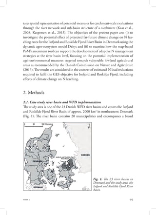 PAPER 2 95
tates spatial representation of potential measures for catchment-scale evaluations
through the river network and sub-basin structure of a catchment (Kaas et al.,
2008; Kaspersen et al., 2013). The objectives of the present paper are: (i) to
investigate the potential effect of projected far-future climate change on N lea-
ching rates for the Isefjord and Roskilde Fjord River Basin in Denmark using the
dynamic agro-ecosystem model Daisy; and (ii) to examine how the map-based
PoM’s assessment tool can support the development of adaptive N management
strategies at the river basin level, focusing on the potential implementation of
agri-environmental measures targeted towards vulnerable lowland agricultural
areas as recommended by the Danish Commission on Nature and Agriculture
(2013). The results are considered in the context of estimated N load reductions
required to fulfil the GES objective for Isefjord and Roskilde Fjord, including
effects of climate change on N leaching.
2. Methods
2.1. Case study river basin and WFD implementation
The study area is one of the 23 Danish WFD river basins and covers the Isefjord
and Roskilde Fjord River Basin of approx. 2000 km2
in northeastern Denmark
(Fig. 1). The river basin contains 20 municipalities and encompasses a broad
Fig. 1. The 23 river basins in
Denmark and the study area, the
Isefjord and Roskilde Fjord River
Basin.
 
