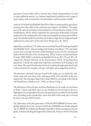 PAPER 296
spectrum of water bodies such as streams, lakes, fjords and groundwater as well
as major pollution sources, e.g. intensive agricultural production and a range of
point sources such as wastewater treatment plants and stormwater outfalls.
Land use in Isefjord and Roskilde Fjord River Basin is dominated by agriculture,
covering more than 60% of the catchment area (approx.123.000 ha). The major
part of the agricultural land is characterized by cereal production systems (61%)
(Gyldenkærne, 2014), which is typical for the eastern part of Denmark. Livestock
production is less widespread in the study area compared to western parts of Den-
mark, but detailed analyses at the farm-level show a high density of pig and cattle
production in some parts of this river basin (Kaspersen et al., 2013).
Agriculture contributes 77% of the current total land-based N-loading to Isefjord
and Roskilde Fjord, whereas background loading contributes 12% and point
sources such as sewage treatment works discharges account for the remaining N
loads (Danish Ministry of the Environment, 2014). Current annual land-based
N loads (2005-2009) to Isefjord and Roskilde Fjord are 853 t N and 905 t N,
respectively (Danish Ministry of the Environment, 2014). N leaching from
agriculture is clearly the single most important contributor of N loading in the
river basin. The spatial distribution of nitrate leaching through agricultural soils
is determined by, for example, soil type, soil depth and management practices.
The dominant cultivated soil types found in the study area are sandy clay soils,
clayey sandy soils and clayey soils, making up 51%, 21% and 20% of the area,
respectively. The soil types, Map Color Codes (MCCs), according to the Danish
Soil Classification (Madsen et al., 1992), are shown in Fig. 2.
The definitions of the soil types and their distribution in the study area are shown
in Table 1. Forest and urban areas are not classified on the soil map so there is a
high degree of correspondence between the agricultural area and the soil classified
area. According to this classification, more than 80% of the study area is covered
by clayey soil types MCC3 and 4.
The elaboration of the first generation of Danish WFD RBMPs has been consi-
derably delayed, but in the autumn of 2014 the 23 RBMPs were finally adopted.
The 1st RBMP for Isefjord and Roskilde Fjord River Basin encompasses the two
fjords, 35 lakes (including the largest lake in Denmark, Arresoe), 564 km of streams
 