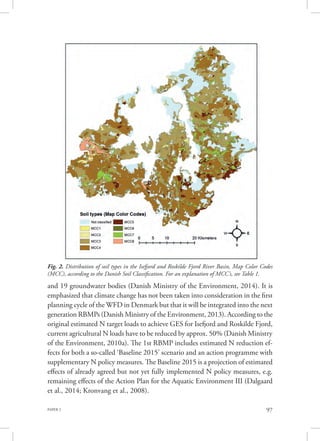 PAPER 2 97
and 19 groundwater bodies (Danish Ministry of the Environment, 2014). It is
emphasized that climate change has not been taken into consideration in the first
planning cycle of the WFD in Denmark but that it will be integrated into the next
generation RBMPs (Danish Ministry of the Environment, 2013). According to the
original estimated N target loads to achieve GES for Isefjord and Roskilde Fjord,
current agricultural N loads have to be reduced by approx. 50% (Danish Ministry
of the Environment, 2010a). The 1st RBMP includes estimated N reduction ef-
fects for both a so-called ‘Baseline 2015’ scenario and an action programme with
supplementary N policy measures. The Baseline 2015 is a projection of estimated
effects of already agreed but not yet fully implemented N policy measures, e.g.
remaining effects of the Action Plan for the Aquatic Environment III (Dalgaard
et al., 2014; Kronvang et al., 2008).
Fig. 2. Distribution of soil types in the Isefjord and Roskilde Fjord River Basin, Map Color Codes
(MCC), according to the Danish Soil Classification. For an explanation of MCC’s, see Table 1.
 