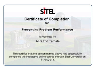 Certificate of Completion
for
Preventing Problem Performance
Is Presented To
Anni Frid Tarnate
This certifies that the person named above has successfully
completed the interactive online course through Sitel University on
11/01/2013.
 