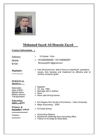 Mohamed Sayed Ali Houssin Zayed
Contact Information
Address:
Mobile
Email :
Highlights
PERSONAL
PROFILE:
Nationality:
Date of Birth:
Marital status:
Military service:
Transportation:
Education:
2001 – 2004
Primary &
Secondary school
Courses :
 6 October - Giza
+01220294006 / +01144008357
Mirozayed2013@gmail.com
 Very structured and able to focus on significant operations
issues, then develop and implement an effective plan to
achieve company goals.
 Egyptian
 10, July, 1982
 Marriage with 2 children
 Done
 Have valid driving license
 B.A Degree from faculty of Commerce – Cairo University.
 Major Accounting - 2004.
 El Fostat School
 Accounting Diploma
 Experience certificate from accounting office
 Trainer on Al Araby El Afriky Bank
 