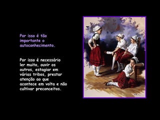Por isso é tão importante o autoconhecimento. Por isso é necessário ler muito, ouvir os outros, estagiar em várias tribos, prestar atenção ao que acontece em volta e não cultivar preconceitos.  