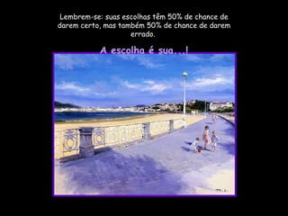 Lembrem-se: suas escolhas têm 50% de chance de darem certo, mas também 50% de chance de darem errado.  A escolha é sua...! 