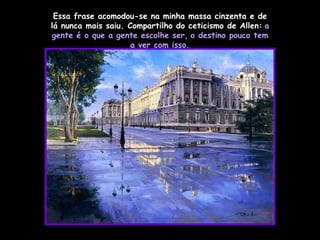 Essa frase acomodou-se na minha massa cinzenta e de lá nunca mais saiu. Compartilho do ceticismo de Allen:   a gente é o que a gente escolhe ser,   o destino pouco tem a ver com isso. 