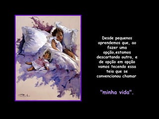 Desde pequenos aprendemos que, ao fazer uma opção,estamos descartando outra, e de opção em opção vamos tecendo essa teia que se convencionou chamar   "minha vida". 