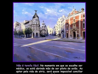 Não é tarefa fácil.   No momento em que se escolhe ser médico, se está abrindo mão de ser piloto de avião. Ao optar pela vida de atriz, será quase impossível conciliar com a arquitetura.  
