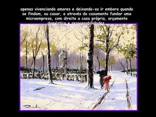 apenas vivenciando amores e deixando-os ir embora quando se findam, ou casar, e através do casamento fundar uma microempresa, com direito a casa própria, orçamento doméstico e responsabilidades. 