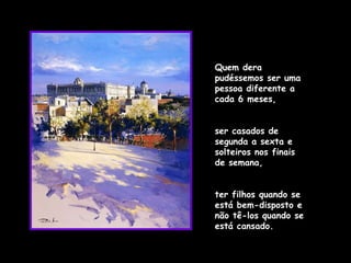 Quem dera pudéssemos ser uma pessoa diferente a cada 6 meses,  ser casados de segunda a sexta e solteiros nos finais de semana,  ter filhos quando se está bem-disposto e não tê-los quando se está cansado.  