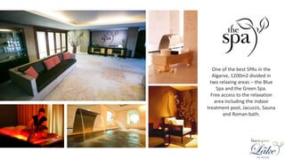 One of the best SPAs in the
Algarve, 1200m2 divided in
two relaxing areas – the Blue
Spa and the Green Spa.
Free access to the relaxation
area including the indoor
treatment pool, Jacuzzis, Sauna
and Roman bath.
 
