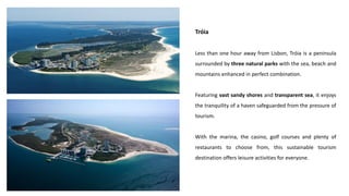 Tróia
Less than one hour away from Lisbon, Tróia is a peninsula
surrounded by three natural parks with the sea, beach and
mountains enhanced in perfect combination.
Featuring vast sandy shores and transparent sea, it enjoys
the tranquility of a haven safeguarded from the pressure of
tourism.
With the marina, the casino, golf courses and plenty of
restaurants to choose from, this sustainable tourism
destination offers leisure activities for everyone.
 