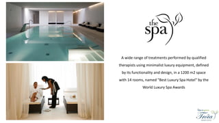 A wide range of treatments performed by qualified
therapists using minimalist luxury equipment, defined
by its functionality and design, in a 1200 m2 space
with 14 rooms, named "Best Luxury Spa Hotel" by the
World Luxury Spa Awards
 