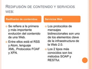 Redifusión de contenido y servicios web:Se refiere a la primera y más importante evolución del contenido de una Web.Entre ellos está el RSS y Atom, lenguaje XML, Protocolos FOAF y XFN.Los protocolos de mensajes bidireccionales son uno de los elementos clave de la infraestructura de la Web 2.0.Los 2 tipos más conocidos son los métodos SOAP y RESTful.Redifusión de contenidos:Servicios Web