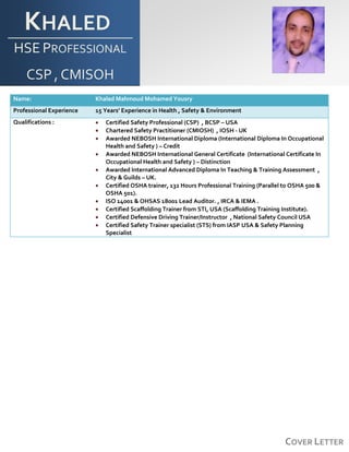 COVER LETTER
KHALED
HSE PROFESSIONAL
CSP , CMISOH
Name: Khaled Mahmoud Mohamed Yousry
Professional Experience 15 Years’ Experience in Health , Safety & Environment
Qualifications :  Certified Safety Professional (CSP) , BCSP – USA
 Chartered Safety Practitioner (CMIOSH) , IOSH - UK
 Awarded NEBOSH International Diploma (International Diploma In Occupational
Health and Safety ) – Credit
 Awarded NEBOSH International General Certificate (International Certificate In
Occupational Health and Safety ) – Distinction
 Awarded International Advanced Diploma In Teaching & Training Assessment ,
City & Guilds – UK.
 Certified OSHA trainer, 132 Hours Professional Training (Parallel to OSHA 500 &
OSHA 501).
 ISO 14001 & OHSAS 18001 Lead Auditor. , IRCA & IEMA .
 Certified Scaffolding Trainer from STI, USA (Scaffolding Training Institute).
 Certified Defensive Driving Trainer/Instructor , National Safety Council USA
 Certified Safety Trainer specialist (STS) from IASP USA & Safety Planning
Specialist
 