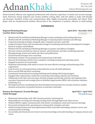 AdnanKhaki
Portland, OR
503.746.3300
AdnanAKhaki@gmail.com
Detail-oriented, efficient and organized professional with extensive experience in brand and account manage-
ment. Possesses strong analytical and creative problem solving skills, with the ability to make well thought
out decisions. Excellent written and communication skills. Highly trustworthy, personable and ethical. Team
player with an entrepreneurial mindset. Resourceful in the completion of projects, effective at multi-tasking.
EXPERIENCE
Regional Marketing Manager					 April 2014 – November 2016
LoanStar Home Lending
•	 Worked with VP and National Marketing Manager to plan marketing and branding objectives.
•	 Worked with VP and National Marketing Manager to expand product solutions and offerings.
•	 Prepared marketing strategies alongside other company executives and staff.
•	 Analyzed market trends and recommended changes to marketing and business development strategies
	 based on analysis and feedback.
•	 Worked with VP and National Marketing Manager to prepare and adhere to budgets.
•	 Oversaw creation and delivery of press releases, advertisements and other marketing materials.
•	 Managed design of print and online ads, fliers and publications.
•	 Ensured brand messages were consistent.
•	 Developed customer survey program and communicate to the field.
•	 Ensured all marketing activities were compliant, including tracking and reporting system.
•	 Engaged consumers on social media.
•	 Deepened relationships with media to ensure the most effective message and positioning of the
	 organization.
•	 Lead all areas of content generation and production across all media platforms.
•	 Drove overall CRM and direct marketing.
•	 Coordinated and produced recruiting marketing and tracking with hiring managers.
•	 Engaged other organizations within the community (networking, industry and charities).
•	 Collaborated with sales and sourcing to develop strategic partnership activities and implement the
	 execution framework and strategic plan on identified opportunities (MSA, referral partner database 	
	 marketing, etc.).
•	 Developed and lead a marketing team that developed and executed new concepts, business models,
	 channels and partners to position business as innovator and leader.
Business Development | Account Manager			 April 2013 – April 2014
Cobalt Mortgage
•	 Maintained relationships with 100+ business partners and prospects.
•	 Responsible for servicing and retaining existing clients through high touch client service.
•	 Utilized CRM for regular communication with clients via telephone, email and in person meetings.
•	 Forecasted and planned for upcoming year and quarterly strategies and sales.
•	 Utilized strong interpersonal and organizational skills to provide outstanding customer service and
	 communication of strategy.
•	 Successfully advertised and ran events to increase knowledge and understanding of company mission and
	 vision.
 
