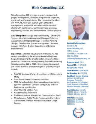 Wink Consulting, LLC
Wink Consulting, LLC provides program management,
project management, and consulting services to private,
municipal, and federal clients. The company’s President,
Jim Wink, PE, leverages over 28 years of facilities
management, leadership, and relationships to assist
clients with public works, facilities services, planning,
engineering, utilities, and environmental services projects.
Area of Expertise: Energy and Sustainability | Smart Grid
Systems, Operations & Processes |Microgrid Solutions |
Acquisition and Proposal Strategy |Facilities Planning
|Project Development | Asset Management |Business
Analysis | US Navy & other Department of Defense
Procurement
Experience: A retired Navy Captain, Jim Wink, PE, has
served around the globe with the Navy Civil Engineer
Corps. Since joining the private sector, Jim worked two
years for a full service civil engineering firm before starting
Wink Consulting, LLC in 2014. Recent projects on which
Jim served as either project manager or project principal
include:
 NAVFAC Southwest Smart Shore Concept of Operations
Study
 Navy Smart Power Partnership Initiative
 MCB Camp Pendleton, Communications Information
Systems Operations Complex Utility Study and Site
Engineering Investigation
 USAF Plant 42 Utilities Plan
 NAS Lemoore Airfield Plan
 NAS Lemoore Base Master Plan (Transportation Study)
 Miscellaneous Public Works Projects with the Federal
Government and local municipalities in San Diego
County.
Contact Information:
Jim Wink, PE
Wink Consulting, LLC
465 B. Avenue
Coronado, CA 92118-1818
619-206-8850
Jim.Wink@WinkConsulting.net
Incorporated: 2014
Federal ID: 47-1719138
CAGE Code: 7ARH8
D&B Number: 058676598
CA Supplier #: 1795285
Certified: Service Disabled
Veteran Owned Small
Business, Center for
Verification and Evaluation,
Small Business, & Disabled
Veteran Business Enterprise
NAICS Codes: 541320,
541330, 541611, 541618,
541620, 541690, 561210
UNSPSC: 71123001,
80101508, 81000000,
81100000, 81101515,
81101516
 