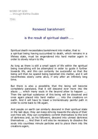WORD OF GOD 
... through Bertha Dudde 
7591 
Renewed banishment 
is the result of spiritual death .... 
Spiritual death necessitates banishment into matter, that is: 
a spiritual being having succumbed to death, which remains in a 
lifeless state, must be engendered into hard matter again in 
order to slowly return to life. 
As long as there is still a small spark of life within the spiritual 
being everything will be attempted in order to guide it further 
towards life, and this can certainly be successful so that the 
being will then be spared being banished into matter, and it will 
nevertheless slowly come alive, if only after an infinitely long 
time. 
But there is also a possibility that the being will become 
completely paralysed, that it will descend ever more into the 
abyss .... which many souls in the beyond allow to happen .... 
Then the spiritual substance of this being will be dissolved and 
once again placed into hard matter .... into the creations on 
earth. And it will have to travel a tremendously painful path in 
order to come back to life again. 
And people on earth can similarly descend in their spiritual state 
in the last days; they can keep striving towards the abyss of their 
own free will, they can completely commit themselves to the lord 
of darkness and, as his followers, descend into utmost darkness 
themselves .... And then it will also be necessary to dissolve the 
souls into countless minute particles and to place them into the 
creations again, 
 