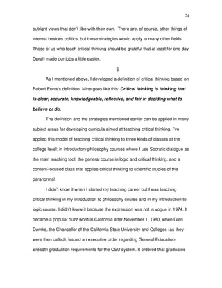 24


outright views that don’t jibe with their own. There are, of course, other things of

interest besides politics, but these strategies would apply to many other fields.

Those of us who teach critical thinking should be grateful that at least for one day

Oprah made our jobs a little easier.

                                              §

       As I mentioned above, I developed a definition of critical thinking based on

Robert Ennis’s definition. Mine goes like this: Critical thinking is thinking that

is clear, accurate, knowledgeable, reflective, and fair in deciding what to

believe or do.

       The definition and the strategies mentioned earlier can be applied in many

subject areas for developing curricula aimed at teaching critical thinking. I’ve

applied this model of teaching critical thinking to three kinds of classes at the

college level: in introductory philosophy courses where I use Socratic dialogue as

the main teaching tool, the general course in logic and critical thinking, and a

content-focused class that applies critical thinking to scientific studies of the

paranormal.

       I didn’t know it when I started my teaching career but I was teaching

critical thinking in my introduction to philosophy course and in my introduction to

logic course. I didn’t know it because the expression was not in vogue in 1974. It

became a popular buzz word in California after November 1, 1980, when Glen

Dumke, the Chancellor of the California State University and Colleges (as they

were then called), issued an executive order regarding General Education-

Breadth graduation requirements for the CSU system. It ordered that graduates
 
