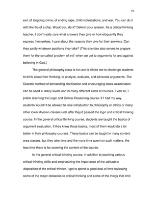 29


evil, of stopping crime, of ending rape, child molestations, and war. You can do it

with the flip of a chip. Would you do it? Defend your answer. As a critical thinking

teacher, I don’t really care what answers they give or how eloquently they

express themselves. I care about the reasons they give for their answers. Can

they justify whatever positions they take? (This exercise also serves to prepare

them for the so-called ‘problem of evil’ when we get to arguments for and against

believing in God.)

       The general philosophy class is fun and it allows me to challenge students

to think about their thinking, to analyze, evaluate, and advocate arguments. The

Socratic method of demanding clarification and encouraging cross-examination

can be used at many levels and in many different kinds of courses. Even so, I

prefer teaching the Logic and Critical Reasoning course. If I had my way,

students wouldn’t be allowed to take introduction to philosophy or ethics or many

other lower division classes until after they’d passed the logic and critical thinking

course. In the general critical thinking course, students are taught the basics of

argument evaluation. If they knew those basics, most of them would do a lot

better in their philosophy courses. These basics can be taught in many content

area classes, but they take time and the more time spent on such matters, the

less time there is for covering the content of the course.

       In the general critical thinking course, in addition to teaching various

critical thinking skills and emphasizing the importance of the attitude or

disposition of the critical thinker, I get to spend a good deal of time reviewing

some of the major obstacles to critical thinking and some of the things that limit
 