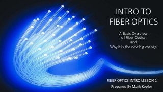 INTRO TO
FIBER OPTICS
A Basic Overview
of Fiber Optics
and
Why it is the next big change
FIBER OPTICS INTRO LESSON 1
Prepared By Mark Keefer
 