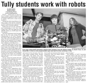 By BRANDON
ROMAGNOLI
Contributing Writer
news@cortlandstandard.net
TULLY — Austin Frost, 12, uses a se-
ries of complex computer programs and
mathematical equations to direct a robot
to catapult a ball across a room or pick
up objects.
Through the Tully School District First
Lego League, Frost and his teammates
on NeXT Generation have learned to use
robots to solve everyday problems.
Youths from all over the world have
been participating in the First Lego
League since 1998. The league has over
200,000 students on 20,000 teams from
70 countries.
The NeXT Generation team has quali-
fied for the First Lego League World
Championship in St. Louis, Missouri,
that begins today and runs through Sat-
urday. The team of 10 middle school stu-
dents has also qualified for the league’s
North American championship in Carls-
bad, California, set for May 15-17.
Glen Ball, head coach of NeXT Gen-
eration, has been helping with the Tully
Lego League since it began in 2011. Ball
began as a co-coach for the league, and at
first wanted to help students become in-
terested in science and engineering. Af-
ter his first two seasons, he then realized
coaching for the league was something
more than just a way to teach students
what he loved.
“To me, seeing the growth with each
of the kids is more important than learn-
ing the technical skills,” Ball said.
Co-coach of NeXT Generation Mi-
chelle Matteson believes the exposure
to teams from all over the world at these
competitions is one of many benefits for
the students involved.
“Going to these competitions gives
them a chance to see how big the world
really is,” Matteson said. “To hear and
speak with kids from other countries im-
merses them in cultures they would nor-
mally never see.”
After-school programs such as the
First Lego League have gained a lot of
popularity since they started in 2011.
The Lego League involves elementary,
middle school and high school students
and consists of two divisions. The First
Lego League includes fourth- through
ninth-graders and Junior First Lego
League is for kindergartners through
third-graders. The two leagues combined
have 65 students and 21 coaches in Tully,
with four teams ages 6-10, four teams
ages 10-14, and one high school team.
The NeXT Generation team has been es-
pecially successful within the league in
recent years.
Getting to championships has not been
easy due to the high level of competition.
To be considered for regionals, the team
had to win three qualifying tournaments
where 22 other teams participated. They
then had to compete against 24 teams in
regionals before making nationals.
Despite the sense of competition
among all the teams, the coaches of
NeXT Generation say all the teams are
extremely helpful with one another. Mat-
teson recalls one moment at the regional
competition when she helped another
team operate its robot.
“One of the kids on another team was
so worried because they didn’t have
a computer to program their robot, so
I told him he can borrow one of ours,”
Matteson said. “It’s a very open commu-
nity and we all try to help each other as
much as we can.”
The activities the kids are involved in
with the Lego League teach them skills
they would not have normally developed
at such a young age.
Ball said the team has not only helped
the kids’ technical skills grow, but their
social skills as well.
“The kids have grown more with their
communication and people skills than
any other area,” Ball said. “At first the
kids weren’t OK speaking in front of
(each) other, but now they have no prob-
lem speaking to their entire school or a
panel of judges.”
The members of NeXT Generation
said they believe they have seen this
growth as well within themselves over
the years they have been together.
Nathan Cattell, 12, said joining the
team has taught him how to work with
others.
“It was hard to agree on ideas at first,
but now when we vote it brings solutions
so we can agree on things for our proj-
ects.” Cattell said.
Nicole Ball, 13, a daughter of Glen
Ball, said the team has taught her to in-
clude everyone.
“Everyone on the team has a part and
has a role, nobody is left out when we
work on our projects,” Ball said.
Matteson believes there is no limit for
NeXT Generation’s potential and the suc-
cess of the league will only grow.
“This has been a tremendous opportu-
nity for everyone involved,” Matteson
said.
Joe McIntyre/staff photographer
First Lego League NeXT Generation robotics team members, from left, Nathan Cattell, 12, Austin Frost, 12, and
Nicole Ball, 13, work on their programmable Lego robot April 8 at their workshop in Tully.
Tully students work with robots
 