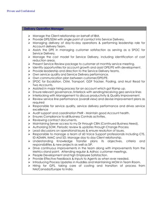 Private and Confidential
Delivery Operation Manager
Manage the Client relationship on behalf of IBM.
Provide DPE/SDM with single point of contact into Service Delivery.
Managing delivery of day-to-day operations & performing leadership role for
Account delivery Team.
Assists the DPE in managing customer satisfaction as serving as a SPOC for
Service Delivery.
Manage the cost model for Service Delivery, including identification of cost
reduction areas.
Present Service Review package to customer at monthly service meeting.
Identify opportunities for account growth and assist DPE/PE with development.
Provide leadership and direction to the Service Delivery teams.
Own service quality and Service Delivery performance.
Own communication plan between customer/DPE/PE.
SPOC for Escalation, CKM, Transport, GDF Tracker, Pooling, and Must Read for
Two Accounts.
Assisted in major hiring process for an account which got Ramp up.
Ensure relevant governance /interlock with sending/receiving geo service lines
Interlocking with Management to discuss productivity & Quality Improvement.
Review service line performance (overall view) and devise improvement plans as
required
Responsible for service quality, service delivery performance and drives service
excellence
Audit support and coordination PMR - Maintain good Account health.
Ensures Compliance to all Business Controls activities.
Reviewing contract documents.
Maintaining Server access to my Dr through CBN (Continued Business Need).
Authorizing SOW, Periodic review & updates through Change Process
Lead discussions on operational Issues & ensure resolution of issues.
Responsible to manage a team of 60 Voice Support professionals including CTS,
ID ADMIN, IMAC and SD. Manage day to day Client relationship.
Understanding Knowledge Transfer plans its objectives, criteria and
responsibilities & new projects as well as SIP.
Drive continuous improvements in the team along with improvements from the
Metrics stand point. Attending regular & Adhoc customer meetings.
People Development and high Employee Satisfaction.
Provide Effective Feedback & Inputs to Agents as when ever needed.
Introducing Process Updates in Huddles and Maintaining MOM in Team Room.
Hiring for GPS, taking care of costing and transition of process from
NA/Canada/Europe to India.
 