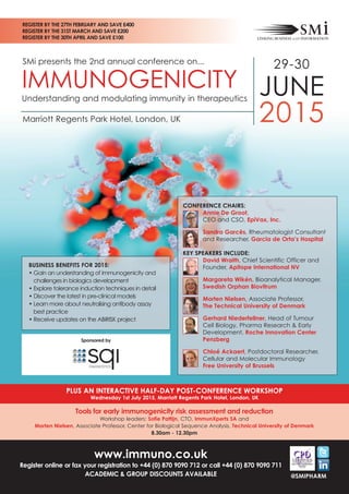 SMi presents the 2nd annual conference on...
PLUS AN INTERACTIVE HALF-DAY POST-CONFERENCE WORKSHOP
Wednesday 1st July 2015, Marriott Regents Park Hotel, London, UK
Tools for early immunogenicity risk assessment and reduction 
Workshop leaders: Sofie Pattijn, CTO, ImmunXperts SA and
Morten Nielsen, Associate Professor, Center for Biological Sequence Analysis, Technical University of Denmark
8.30am - 12.30pm
29-30
JUNE
2015Marriott Regents Park Hotel, London, UK
IMMUNOGENICITY
Understanding and modulating immunity in therapeutics
www.immuno.co.uk
Register online or fax your registration to +44 (0) 870 9090 712 or call +44 (0) 870 9090 711
ACADEMIC & GROUP DISCOUNTS AVAILABLE
REGISTER BY THE 27TH FEBRUARY AND SAVE £400
REGISTER BY THE 31ST MARCH AND SAVE £200
REGISTER BY THE 30TH APRIL AND SAVE £100
CONFERENCE CHAIRS:
Annie De Groot,
CEO and CSO, EpiVax, Inc.
Sandra Garcês, Rheumatologist Consultant
and Researcher, Garcia de Orta’s Hospital
KEY SPEAKERS INCLUDE:
David Wraith, Chief Scientific Officer and
Founder, Apitope International NV
Margareta Wikén, Bioanalytical Manager,
Swedish Orphan Biovitrum
Morten Nielsen, Associate Professor,
The Technical University of Denmark
Gerhard Niederfellner, Head of Tumour
Cell Biology, Pharma Research & Early
Development, Roche Innovation Center
Penzberg
Chloé Ackaert, Postdoctoral Researcher,
Cellular and Molecular Immunology
Free University of Brussels
BUSINESS BENEFITS FOR 2015:
• Gain an understanding of immunogenicity and
challenges in biologics development
• Explore tolerance induction techniques in detail
• Discover the latest in pre-clinical models
• Learn more about neutralising antibody assay
best practice
• Receive updates on the ABIRISK project
@SMIPHARM
Sponsored by
 