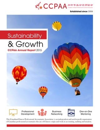 Sustainability
& Growth
CCPAA Annual Report 2015
Established since 2008
Professional
Development
Business
Networking
One-on-One
Mentoring
The Canadian-Chinese Professional Accountants Association is an independent and not-for-profit organization
of Canadian professional accountants who are of Chinese origin and work in accounting, auditing and taxation.
 