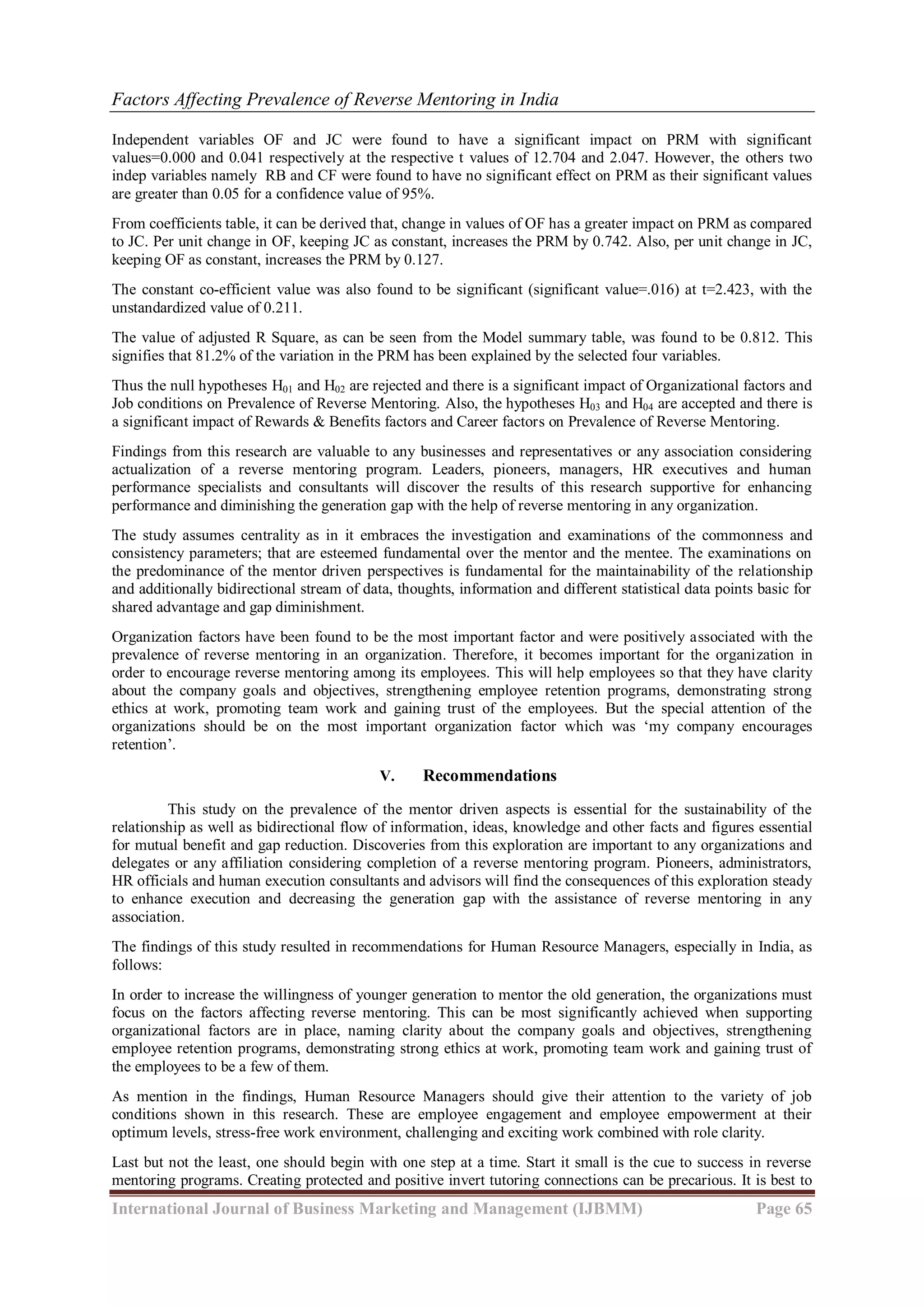 Factors Affecting Prevalence of Reverse Mentoring in India
International Journal of Business Marketing and Management (IJBMM) Page 65
Independent variables OF and JC were found to have a significant impact on PRM with significant
values=0.000 and 0.041 respectively at the respective t values of 12.704 and 2.047. However, the others two
indep variables namely RB and CF were found to have no significant effect on PRM as their significant values
are greater than 0.05 for a confidence value of 95%.
From coefficients table, it can be derived that, change in values of OF has a greater impact on PRM as compared
to JC. Per unit change in OF, keeping JC as constant, increases the PRM by 0.742. Also, per unit change in JC,
keeping OF as constant, increases the PRM by 0.127.
The constant co-efficient value was also found to be significant (significant value=.016) at t=2.423, with the
unstandardized value of 0.211.
The value of adjusted R Square, as can be seen from the Model summary table, was found to be 0.812. This
signifies that 81.2% of the variation in the PRM has been explained by the selected four variables.
Thus the null hypotheses H01 and H02 are rejected and there is a significant impact of Organizational factors and
Job conditions on Prevalence of Reverse Mentoring. Also, the hypotheses H03 and H04 are accepted and there is
a significant impact of Rewards & Benefits factors and Career factors on Prevalence of Reverse Mentoring.
Findings from this research are valuable to any businesses and representatives or any association considering
actualization of a reverse mentoring program. Leaders, pioneers, managers, HR executives and human
performance specialists and consultants will discover the results of this research supportive for enhancing
performance and diminishing the generation gap with the help of reverse mentoring in any organization.
The study assumes centrality as in it embraces the investigation and examinations of the commonness and
consistency parameters; that are esteemed fundamental over the mentor and the mentee. The examinations on
the predominance of the mentor driven perspectives is fundamental for the maintainability of the relationship
and additionally bidirectional stream of data, thoughts, information and different statistical data points basic for
shared advantage and gap diminishment.
Organization factors have been found to be the most important factor and were positively associated with the
prevalence of reverse mentoring in an organization. Therefore, it becomes important for the organization in
order to encourage reverse mentoring among its employees. This will help employees so that they have clarity
about the company goals and objectives, strengthening employee retention programs, demonstrating strong
ethics at work, promoting team work and gaining trust of the employees. But the special attention of the
organizations should be on the most important organization factor which was „my company encourages
retention‟.
V. Recommendations
This study on the prevalence of the mentor driven aspects is essential for the sustainability of the
relationship as well as bidirectional flow of information, ideas, knowledge and other facts and figures essential
for mutual benefit and gap reduction. Discoveries from this exploration are important to any organizations and
delegates or any affiliation considering completion of a reverse mentoring program. Pioneers, administrators,
HR officials and human execution consultants and advisors will find the consequences of this exploration steady
to enhance execution and decreasing the generation gap with the assistance of reverse mentoring in any
association.
The findings of this study resulted in recommendations for Human Resource Managers, especially in India, as
follows:
In order to increase the willingness of younger generation to mentor the old generation, the organizations must
focus on the factors affecting reverse mentoring. This can be most significantly achieved when supporting
organizational factors are in place, naming clarity about the company goals and objectives, strengthening
employee retention programs, demonstrating strong ethics at work, promoting team work and gaining trust of
the employees to be a few of them.
As mention in the findings, Human Resource Managers should give their attention to the variety of job
conditions shown in this research. These are employee engagement and employee empowerment at their
optimum levels, stress-free work environment, challenging and exciting work combined with role clarity.
Last but not the least, one should begin with one step at a time. Start it small is the cue to success in reverse
mentoring programs. Creating protected and positive invert tutoring connections can be precarious. It is best to
 