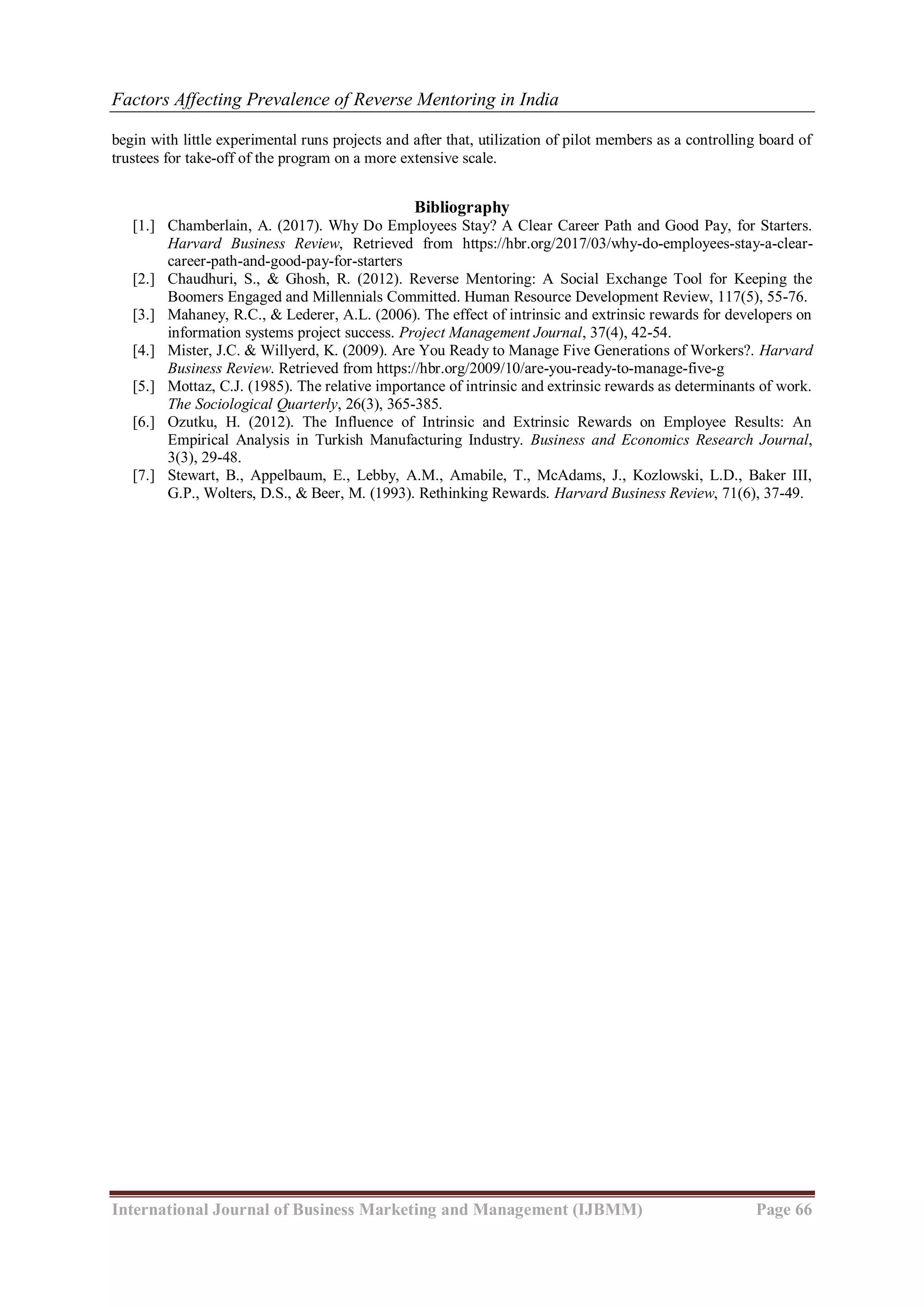 Factors Affecting Prevalence of Reverse Mentoring in India
International Journal of Business Marketing and Management (IJBMM) Page 66
begin with little experimental runs projects and after that, utilization of pilot members as a controlling board of
trustees for take-off of the program on a more extensive scale.
Bibliography
[1.] Chamberlain, A. (2017). Why Do Employees Stay? A Clear Career Path and Good Pay, for Starters.
Harvard Business Review, Retrieved from https://hbr.org/2017/03/why-do-employees-stay-a-clear-
career-path-and-good-pay-for-starters
[2.] Chaudhuri, S., & Ghosh, R. (2012). Reverse Mentoring: A Social Exchange Tool for Keeping the
Boomers Engaged and Millennials Committed. Human Resource Development Review, 117(5), 55-76.
[3.] Mahaney, R.C., & Lederer, A.L. (2006). The effect of intrinsic and extrinsic rewards for developers on
information systems project success. Project Management Journal, 37(4), 42-54.
[4.] Mister, J.C. & Willyerd, K. (2009). Are You Ready to Manage Five Generations of Workers?. Harvard
Business Review. Retrieved from https://hbr.org/2009/10/are-you-ready-to-manage-five-g
[5.] Mottaz, C.J. (1985). The relative importance of intrinsic and extrinsic rewards as determinants of work.
The Sociological Quarterly, 26(3), 365-385.
[6.] Ozutku, H. (2012). The Influence of Intrinsic and Extrinsic Rewards on Employee Results: An
Empirical Analysis in Turkish Manufacturing Industry. Business and Economics Research Journal,
3(3), 29-48.
[7.] Stewart, B., Appelbaum, E., Lebby, A.M., Amabile, T., McAdams, J., Kozlowski, L.D., Baker III,
G.P., Wolters, D.S., & Beer, M. (1993). Rethinking Rewards. Harvard Business Review, 71(6), 37-49.
 