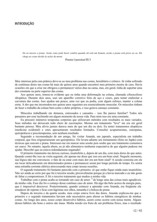 INTRODUÇÃO
Do eu nasceu o prana. Assim como pode haver sombra quando ali está um homem, assim o prana está preso ao eu. Ele
chega ao corpo devido às ações da mente.
Prasna Upanishad III.3
Meu interesse pela cura prânica deve-se ao meu problema nas costas, hereditário e crônico. Já vinha sofrendo
de contínuas dores nas costas há mais de quinze anos quando encontrei meu primeiro mestre de cura. Havia
ocasiões em que a crise me obrigava a permanecer vários dias na cama, mas, em geral, tinha de suportar uma
dor constante na parte superior das costas.
Aos quinze anos, tomou-se evidente que eu tinha uma deformação na coluna, chamada cifoescoliose
idiopática. Durante dois anos, usei um aparelho corretivo feito de aço e couro, para tentar endireitar a
curvatura das costas. Isso ajudou um pouco, uma vez que eu podia, com algum esforço, manter a coluna
ereta. A dor que me incomodou nos quinze anos seguintes era essencialmente muscular. Os músculos tinham
de fazer o trabalho da coluna bem como o deles próprios, e isso gerava cansaço constante.
Músculos trabalhando em demasia, estressados e cansados – isso lhe parece familiar? Todos nós
passamos por esse incômodo em algum momento de nossa vida. Para mim isso era uma constante.
Eu procurei inúmeros terapeutas corporais que utilizavam métodos com resultados os mais variados.
Seus métodos me deixavam todo cheio de escoriações. Mesmo um tratamento "leve" me era em geral
bastante penoso. Meu alívio jamais durava mais do que um dia ou dois. Eu tentei tratamentos alopáticos
(medicina ocidental) e estes apresentaram resultados limitados. Consultei acupunturistas, osteopatas,
quiropráticos e psicoterapeutas, sem nenhum resultado.
Seguindo a recomendação de um amigo, fui visitar Ananda, um japonês, especialista em trabalho
corporal, que fora originariamente um quiroprático. Ele levara adiante seu treinamento (feito no Japão) com
técnicas que usavam o prana. Interessei-me em marcar uma sessão pois soube que seu tratamento costumava
ser suave. No entanto, àquela altura, eu já não alimentava nenhuma expectativa de que alguém pudesse me
ajudar. Descobri que eu estava redondamente enganado!
O primeiro tratamento me deixou curioso, insatisfeito e, depois de um dia, com mais dores do que antes.
Quando contei-lhe isso na visita seguinte, ele apenas me disse que isso era um bom sinal. Naquele momento,
sua lógica não me convenceu: o fato de eu estar com mais dor era um bom sinal? A sessão consistia em ele
me tocar delicadamente em determinados pontos e permanecer assim por longo período de tempo. Eu sentia
uma estranha corrente elétrica atravessando meu corpo nessas ocasiões.
O segundo tratamento foi bastante parecido com o primeiro, só que então fiquei ainda mais insatisfeito.
Não sei ainda ao certo por que fui à terceira sessão; provavelmente porque já a havia marcado e eu não gosto
de faltar a compromissos. E foi o terceiro tratamento que mudou a minha vida.
Trabalhar com o prana acaba se tornando um caso de amor. E
de longe uma das coisas mais agradáveis
da minha vida. Esse dia foi o começo desse contínuo caso de amor. Há algo tão belo acerca da energia pura,
que é impossível descrever. Posteriormente, quando comecei a aprender com Ananda, era freqüente ele
emudecer de repente e ficar com lágrimas nos olhos, tamanha é a beleza do prana.
Depois da terceira e da quarta sessão, meu corpo estava livre das dores. Ananda explicou-me que o
primeiro e o segundo tratamentos haviam sido necessários para alterar os hábitos energéticos de minhas
costas. Ao longo dos anos, nosso corpo desenvolve hábitos, assim como ocorre com nossa mente. Alguns
desses hábitos são bons e outros são maus. Minha tensão era fruto de um problema físico, mas o resultado
12 / 92
 