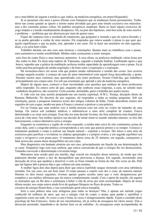 era o mau hábito de segurar a tensão (o que indica, na medicina energética, um prana bloqueado).
Já se passaram oito anos e posso afirmar com franqueza que as mudanças foram permanentes. Tenho
dores nas costas quando as ignoro e insisto numa atividade que gera uma tensão excessiva nos músculos;
mas a dor constante jamais voltou. Os padrões energéticos mudaram. Basta eu fazer alguns exercícios de
yoga simples e a tensão imediatamente desaparece. Ou, na pior das hipóteses, uma boa noite de sono resolve
o problema — problema que me aborreceu por mais de quinze anos.
Fiquei tão surpreso com o resultado do tratamento, que perguntei a Ananda o que ele estava fazendo, e
se eu podia aprender a cuidar de mim mesmo. Ele respondeu que estava usando o prana (o que quer que
aquilo significasse) e que eu podia, sim, aprender a me curar. Ele ia fazer um seminário no mês seguinte,
disse, e eu seria bem-vindo.
Trabalhei durante um ano com suas técnicas e orientações. Quanto mais eu trabalhava com o prana,
mais aumentava a minha sensibilidade. Minhas mãos começaram a sentir energias
sutis fora do corpo físico e meu interesse aumentou. A essa altura, eu praticava meditação várias horas por
dia, todos os dias. Eu fazia uma espécie de Vipassana, segundo a tradição budista. Lembrando agora o que
houve, suponho que a prática da meditação acelerou minha capacidade de aprendizagem com o prana. Eu já
tinha uma boa percepção da minha respiração e do hiato entre a inspiração e a expiração.
Há momentos-chave em nossa vida que podem mudar subitamente o sentido das coisas. Isso ocorreu
comigo naquela ocasião: o começo do caso de amor interminável com aquela força desconhecida, o prana.
Durante muitos anos continuei meu aprendizado com outro professor, Swami Chidvilas, que trabalhava
principalmente nos corpos sutis. Foi sob sua orientação que aprendi a arte da medicina energética.
Depois de alguns anos, comecei a ficar incomodado com questões que nenhum de meus professores
sabia responder. Eu estava certo de que, enquanto não soubesse essas respostas, a cura, no sentido mais
verdadeiro da palavra, não ocorreria. Certa ocasião, desiludido, parei o trabalho por quatro meses.
A vida veio em meu auxílio projetando-me um mestre espiritual, H.W.L. Poonja, discípulo direto de
Ramana Maharishi. No decorrer do ano seguinte, ele respondeu a todas as minhas perguntas. Sob sua
orientação, passei a pesquisar inúmeros textos dos antigos videntes da Índia. Tendo descoberto muitos dos
segredos da cura yogue, mudei-me para a França e comecei a praticar a cura prânica.
Foi na França que uma senhora veio à minha procura com um cisto no ovário do tamanho de uma
laranja. Ela estava sob cuidados médicos e submetera-se a uma série completa de exames. Estava
determinada a se curar sem cirurgia. Essa não era uma decisão leviana; ela fora enfermeira num hospital por
cerca de vinte anos. Seu médico apoiava sua decisão de tentar tratar-se usando métodos naturais; se eles não
funcionassem, a única alternativa seria a cirurgia.
Enquanto eu examinava a região do ovário esquerdo, a minha mão cerca de oito centímetros acima do
corpo dela, senti a congestão prânica correspondente a um cisto que parecia prestes a se romper. Comecei o
tratamento ajudando o corpo a realizar sua função natural -- expulsar o invasor. Dei início a uma série de
exercícios para purificar e revitalizar os chakras apropriados e o próprio ovário, e em seguida equilibrei seu
corpo e revigorei-o com prana puro. O tratamento durou cerca de 25 minutos; em seguida, começamos a
falar acerca das causas desse desequilíbrio em seu corpo.
Meu diagnóstico era bastante otimista em seu caso, principalmente em função da sua determinação de
se curar. Simpatizei logo com essa senhora, que estava convencida de que a cirurgia lhe era desnecessária.
Tamanha convicção e determinação a levariam longe.
Marcamos uma sessão para seu marido, algo crucial em situações dessa natureza, de modo que eles
pudessem abordar juntos a raiz do desequilíbrio que provocara a doença. Em seguida, recomendei uma
decocção de ervas que ajudaria a dissolver o cisto se fosse tomada na forma de chá, três vezes ao dia. Pedi
que me ligasse dali a poucos dias e que voltasse em uma semana.
A mulher ligou dois dias depois para dizer que estava expelindo sangue misturado com uma substância
estranha. Em seu caso, era um bom sinal. O corpo passara a expelir sem dor o cisto, de maneira natural.
Durante os dois meses seguintes, tivemos apenas quatro sessões antes que o cisto desaparecesse por
completo e seu médico afirmasse que ela estava completamente curada. Com o apoio do marido, ela seguira
as instruções que eu lhe dera e continuara a beber o chá de ervas por mim recomendado. Depois de nossa
última sessão, seu corpo estava ainda livre de qualquer bloqueio no fluxo do prana. Todos os
circuitos de energia fluíam bem, e sua constituição geral estava tranqüila.
Será a cura prânica uma cura milagrosa para todas as doenças? Não, é apenas um método yogue
conhecido há milhares de anos, que usa a energia vital do corpo, o prana, para ajudar e equilibrar o
organismo como um todo. As vezes a cura é lenta, às vezes é milagrosamente rápida. Vejam o exemplo deste
psicólogo de San Francisco. Antes de nos encontrarmos, ele já sofria de enxaqueca há vários meses. Elas o
deixavam prostrado, impedindo-o de dormir bem ou de trabalhar. As enxaquecas eram acompanhadas de
13 / 92
 
