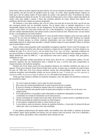 fortes dores ciáticas na parte superior da perna direita. Eu iria me ausentar da cidade por dois meses e estava
já de partida, mas dei um jeito de atendê-lo antes de viajar. Ao voltar, fiquei agradavelmente surpreso ao
saber que a dor de cabeça cedera 24 horas depois da sessão e não aparecera mais. O problema da ciática
também desaparecera depois de um dia. Fiz uma sessão de reforço para o nervo ciático, alguns dias depois de
minha volta, para ajudar a manter o fluxo das correntes prânicas do corpo. Quatro anos depois, seus
problemas não haviam voltado nas mesmas proporções.
Ou tomemos o caso desta senhora, que vivia às voltas com uma dor na nuca tão forte, que há um ano
não conseguia dormir nem ter atividades normais. Ela já tentara todos os métodos disponíveis e vivia
desesperada. Depois de uma sessão, sua dor desapareceu. No dia seguinte, um amigo seu lhe fez uma mas-
sagem e a dor voltou. Fiz uma outra sessão com ela e a dor desapareceu. Ao longo dos últimos três anos, a
dor tem voltado esporadicamente, mas jamais resistiu a uma boa noite de sono. Pensem nisso: um ano inteiro
de dor, e ela desapareceu em trinta minutos!
O que é a força misteriosa chamada prana? E como ela pode realizar milagres como esses que acabo de
descrever? Se ela existe há milhares de anos, por que só agora ouvimos falar dela? Seráesse um método
científico? Existem perigos ou efeitos colaterais relacionados com esse método? Será preciso alguma
capacidade especial ou talento para aprender o método? Quanto tempo leva para aprender? Quais as doenças
que ele pode ajudar a curar?
Essas e muitas outras perguntas serão respondidas nas páginas seguintes. Escrevi este livro porque, nos
meus estudos, jamais encontrei uma obra que mostrasse a origem da cura energética. As raízes acham-se na
tradição da yoga. O dr. David Frawley, em seu ótimo livro Gods, Sages and Kings,1
apresenta evidências de
que provavelmente a cultura da Índia é a mais antiga da Terra. Existem inúmeros textos indianos antigos ─
alguns datando de antes de 5000 a.C. ─ que descrevem como usar o prana, a energia vital, para guerra,
meditação ou cura.
Procurei apresentar minhas descobertas de forma clara, fácil de ler e extremamente prática. Os três
primeiros capítulos não são fundamentais para o método de cura, e servem mais para compreender as
origens do prana e da medicina energética.
Nenhum dos livros atuais acerca da cura energética baseia-se nos métodos científicos da yoga ou os
seguem. Essas novas técnicas foram desenvolvidas neste século, ao passo que os métodos da yoga existem
há mais de 7000 anos. Este livro procura desfazer muitos dos mal-entendidos que existem acerca da
medicina energética mal-entendidos criados nas novas escolas de cura. O método que este livro apresenta foi
testado por milhões de pessoas ao longo de milhares de anos. Ele ainda existe porque funciona.
Ainda que haja inúmeros métodos de medicina energética, estes são alguns dos benefícios exclusivos
da cura prânica yogue:
1. Se você é capaz de respirar, você é capaz de curar com prana.
2. Não existe um sistema preestabelecido ao qual as pessoas devam se ajustar.
3. É possível eliminar as substâncias impuras antes de se energizar com prana.
4. Você pode acumular uma quantia maior de prana para energizar os outros, em vez de usar o seu
próprio prana.
5. Você pode purificar o seu próprio corpo eliminando as substâncias indesejadas ou impuras
acumuladas em virtude de tratamentos ou de outras pessoas.
6. 0 prana é projetado do Coração através das mãos; dessa forma, o prana assume a qualidade do amor.
7. Não há necessidade de nenhuma iniciação ou ritual religioso.
8. A cura prânica complementa todas as outras formas de cura.
9. A cura prânica, parte do primeiro sistema de medicina holística, o Ayurveda, foi desenvolvida por
sábios que viam o ser humano como uma totalidade.
A cura prânica proporcionou não apenas saúde, mas também uma vida melhor a centenas de pessoas
que conheço. Quero agora partilhar essa beleza com um número maior de pessoas. Este livro é dedicado a
todos os que sofrem, que podem e irão se beneficiar desse método de cura.
1
Dr. David Frawley, Gods, Sages and Kings (Salt Lake City, UT: Passage Press, 1991), pp. 21-36.
14 / 92
 