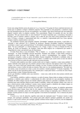 CAPÍTULO 1 - O QUE É PRANA?
A espiritualidade nada mais é do que compreender o jogo da consciência tentar descobrir o que vem a ser essa fraude,
buscando-lhe a origem.
— Sri Nisargadatta Maharaj
Existe uma antiga história acerca do prana no Prasna Upanishad.2
Um grupo de busca espiritual procurou um
mestre que os ajudasse a atingir a sabedoria suprema. Para responder as suas perguntas, o professor exigiu
que eles permanecessem por um ano em meditação e em celibato. Agiu dessa forma para que eles pudessem
adquirir controle sobre os próprios sentidos. Eles concordaram. Depois de passado um ano, um deles
perguntou: "Do que nascem todos os seres humanos?" O mestre respondeu que a consciência, buscando a
diversão, criou os opostos, matéria e energia, com a idéia de que essas duas coisas produziriam todos os
seres. O Prana, a energia, é representado pelo Sol, e a matéria é representada pela Lua. Esses opostos,
energia e matéria, criaram juntos o universo.
Os estudantes fizeram outra pergunta: Quantas "divindades" amparam uma pessoa, e qual delas é a
principal e mais gloriosa? Eis a resposta do professor: Quantas divindades (impulsos inteligentes)
controlam o corpo e qual a principal dessas? As divindades responderam todas ao mesmo tempo. O espaço
disse: "Eu sou a principal", e o mesmo disseram o Ar, o Fogo, a Agua e a Terra, as funções da Fala, da
Mente, da Visão, da Sensação e da Audição. Cada uma delas alegava ser a responsável por manter a
integridade do corpo e por permitir que ele funcionasse.
O chefe Prana disse a essas divindades: "Não se iludam. Sou eu quem não permite que o corpo se
desintegre."
As outras divindades estavam descrentes. Notando essa atitude, o chefe Prana começou a
estender-se acima do corpo. De imediato, todos os outros o acompanharam. Em seguida, o Prana
permaneceu tranqüilo e todas as outras divindades ficaram tranqüilas. Percebendo a realidade, todas as
divindades começaram a louvar o Prana como seu chefe. A verdade é que, assim como os raios da roda de
uma carroça se fixam no centro da roda, tudo gira em torno do prana.
O mestre então ampliou essa idéia: o prana reside com os órgãos e mantém o corpo numa unidade. O
prana é adorado como aquele que cria, destrói e preserva todo o universo. Ele aparece como o Sol, a chuva,
o fogo, o ar, como a força que controla todo o mundo e os céus. O prana é louvado como a entidade que a
tudo permeia, e como o senhor de todas as criaturas. Mais uma vez, um estudante perguntou: "De onde vem
esse prana, como ele penetra no corpo e como ele sustenta o mundo psíquico?" O mestre respondeu: "O
prana vem do Eu (da consciência pura). Ele é atraído para o corpo pela mente e se divide em cinco forças
que governam o corpo. O prana funciona como
um rei, que distribui o trabalho entre seus ministros — nesse caso, cada um dos cinco pranas controla uma
região do corpo."
Essa história, simbólica, explica a natureza e as ações do prana. Quase todas as antigas escrituras usam
metáforas e símbolos para explicar o conhecimento do sábio, derivado de suas percepções imediatas da
realidade. Os sábios antigos usavam um método subjetivo para observar e perceber a realidade, tal como os
cientistas hoje usam métodos objetivos para estudar a realidade. Ambos são métodos válidos, mas, uma vez
que a ciência precisa ainda reconhecer o prana, nosso manual seguirá a sabedoria dos antigos yogues ou
videntes que, muito tempo atrás, já conheciam os segredos do prana.
O prana é a energia vital do universo. Os seres estão vivos devido ao prana. As tradições apresentam
nomes diversos para o prana: força vital, ki, chi, orgônio, e simplesmente "energia". Embora muitas vezes
entendido como respiração, prana não é respiração; o prana cavalga na respiração, mas é diferente da res-
piração. O prana penetra no corpo e sai dele seguindo o movimento da respiração. Tal é a natureza do prana:
movimento.
O termo prana vem do sânscrito; significa antes (pra) da respiração (ana).3
O prana é neutro; é pura
energia, sem quaisquer qualidades. Essa energia pura pode adquirir qualquer qualidade sem perder sua
pureza; é o que ocorre conosco, por exemplo, quando vestimos nossas roupas: ao fazê-lo, nós nos adaptamos
2
Eight Upanishads, Prasna Upanishad, trad. para o inglês de Swami Gambirananda (Calcutá: Advaita Ashrama, 1992), pp. 407-503.
3
Sri Nisargadatta, I Am That (Bombaim, Índia: Chetana, 1991), Ap. 3.
15 / 92
 