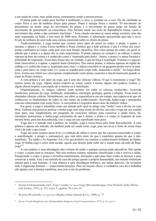 a um modo de vestir, mas, ainda assim, continuamos sendo a mesma pessoa.
O prana pode ser usado para facilitar a meditação, o sexo, o combate ou a cura. Ele dá vitalidade ao
corpo físico e nos dá também forças para pensar. Prana é energia física e mental: "O movimento do
pensamento na mente surge do movimento do prana; e o movimento do prana surge em função do
movimento do pensarnento na consciência. Eles formam assim um ciclo de dependência mútua, como o
movimento das ondas e das correntes marítimas"
.4
Essa citação encontra-se numa antiga escritura, uma das
mais respeitadas na Índia, e tem mais de 5000 anos. Portanto, a informação apresentada aqui não é nova.
Existe há milhares de anos toda uma ciência construída sobre os efeitos do prana.
Tradicionalmente, a yoga ensina que existem cinco tipos de prana no corpo: o prana, o apana, o
samana, o udana e o vyana. Existe também o Prana cósmico que a tudo permeia, e que é a fonte dos cinco
pranas confinados ao corpo, cada qual com uma função específica. Dos cinco pranas do corpo, em geral se
admite que o prana e o apana são os mais importantes. O prana repousa no coração e na cabeça; o apana
repousa na base da coluna e é conhecido como a "
respiração para baixo"
. Juntos, o prana e o apana formam a
polaridade da respiração. Essas duas forças são, na verdade, o que dá força à respiração. O prana é o aspecto
solar (masculino) e o apana, o aspecto lunar (feminino). Dos outros pranas, o samana repousa na região do
umbigo e é conhecido como a "
respiração para cima"
; o udana concentra-se na garganta porém move-se para
cima e para baixo no corpo todo; e o vyana se espalha pelo corpo todo, mantendo-o unido.5
Ao longo deste
livro, iremos nos referir aos cinco pranas simplesmente como prana; usaremos a inicial maiúscula quando se
tratar do Prana cósmico.
A cura prânica é um ramo da yoga, que é uma das ciências védicas. O que é exatamente a yoga? Há
muitos ramos da yoga. Alguns dizem respeito ao corpo, outros à mente, alguns têm poderes ocultos, e
alguns dizem respeito à percepção de si mesmo ou à iluminação.
Originariamente, os antigos videntes eram mestres em todas as ciências conhecidas: Ayurveda
(medicina), posturas de yoga, meditação, matemática, astrologia, geologia, guerra e religião. Essas eram as
chamadas ciências védicas. Normalmente, um sábio se especializava em um campo, mas esperava-se que ele
conhecesse os fundamentos de todos os oito ramos de conhecimento. Ayurveda, hatha-yoga e pranayama
estavam relacionadas com corpo físico. A cura prânica é originária desse ramo da tradição védica.
Em geral, a yoga é entendida como um método pelo qual se atinge uma "união" com o divino ou com
Deus. Embora seja possível praticar o hatha-yoga sem estar ciente do divino, isso não é yoga em seu sentido
mais puro, mas simplesmente um programa de exercícios indiano para conservar a saúde física. Se,
entretanto, praticarmos o hatha-yoga conscientes de que a mente, o prana e o corpo se originam de uma
mesma fonte, para nós desconhecida, isso é yoga em seu significado mais puro.
Yoga não é o método nem a prática; na verdade, yoga é nossa busca pela fonte desconhecida. A cura
prânica é apenas um método; ela também pode ser usada como yoga, para nos levar à fonte de nossa força
vital e de tudo o que existe.
Yoga, tal como usamos nesse livro, é a tradição de sábios e textos que faz a pessoa transcender o corpo,
a manifestação, e atingir o inalcançável, que está além tanto do que é manifesto quanto do que é não-
manifesto. "Eu saúdo o Eu Supremo. Foi o Eu que primeiro me ensinou o conhecimento brilhante do Hatha-
yoga. O Hatha-yoga é como uma escada: aquele que desejar pode subir até o estado mais elevado de Raja-
yoga".6
A cura prânica é uma abordagem não-violenta da saúde e qualquer pessoa pode aprendê-la. Não agride
o corpo, a mente nem as emoções. Não tem nenhum sistema, nenhuma classificação e não é nociva à saúde.
Energizando o corpo, o prana o revitaliza naturalmente, deixando-o apto para lutar contra as doenças e para
conservar a saúde. Esse é um método de cura tão antigo quanto a própria humanidade, um método totalmente
natural para a raça humana. A cura prânica é uma abordagem holística; em outras palavras, ela revitaliza
todo o organismo humano — corpo/mente/emoções. Para ser mesmo eficaz, a verdadeira cura deve trabalhar
não apenas com a doença manifesta, mas com a raiz do problema.
4 Swami Venkatesananda, trad., Yoga Vasistha: The Supreme Yoga (Shivanandanagar, Uttar Pradesh, India: Divine
Life Society, 1991), p. 313, seção 5, capítulo 78, verso 14.
5 Sir John Woodroffe, The Serpent Power (Madras, India: Ganesh & Co., 1989), p. 77.
6 Kevin e Venika Kingsland, trad., Hathapradipika (Inglaterra: Grael Communications, 1977), p. 15, verso 1.
16 / 92
 