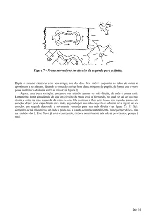 Figura 7 - Prana movendo-se em circuito da esquerda para a direita.
Repita o mesmo exercício com seu amigo; um dos dois fica imóvel enquanto as mãos do outro se
aproximam e se afastam. Quando a sensação estiver bem clara, troquem de papéis, de forma que o outro
possa controlar a distância entre as mãos (ver figura 6).
Agora, uma outra variação: concentre sua atenção apenas na mão direita, de onde o prana sairá.
Lentamente, tome consciência de que um circuito de prana está se formando, no qual ele sai de sua mão
direita e entra na mão esquerda da outra pessoa. Ele continua a fluir pelo braço, em seguida, passa pelo
coração, desce pelo braço direito até a mão, seguindo por sua mão esquerda e subindo até a região de seu
coração, em seguida descendo e novamente rumando para sua mão direita (ver figura 7). É fácil:
concentre-se na mão direita, de onde o prana sai, e o resto acontece naturalmente. Pode parecer difícil, mas
na verdade não é. Esse fluxo já está acontecendo, embora normalmente nós não o percebemos, porque é
sutil.
26 / 92
 