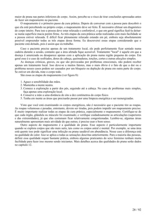 maior de prana nas partes inferiores do corpo. Assim, percebe-se o risco de tirar conclusões apressadas antes
de fazer um mapeamento no paciente.
O mapeamento é o primeiro passo da cura prânica. Depois de conversar com a pessoa para descobrir o
que ela está percebendo no próprio corpo, o mapeamento deve ser feito. E necessário efetuar um diagnóstico
do corpo inteiro. Para isso a pessoa deve estar relaxada e confortável, o que em geral significa fazê-la deitar-
se numa superfície macia porém firme. As três etapas da cura prânica serão realizadas com mais facilidade se
a pessoa estiver relaxada. É difícil ficar plenamente relaxado estando em pé, embora seja absolutamente
possível empreender todas as três etapas dessa forma. Eu descreverei essas etapas considerando que o
paciente está deitado, pois é assim que eu trabalho.
Caso o paciente precise apenas de um tratamento local, ele pode perfeitamente ficar sentado numa
cadeira durante a sessão, contanto que a área afetada fique acessível. Tratamento "local" é aquele em que a
doença é amenizada ou desaparece apenas com a aplicação do prana numa região pequena do corpo. Em
geral esse é o caso de resfriados, dores de cabeça, queimaduras, torções, cortes e outras afecções simples.
As doenças crônicas, graves, ou que são provocadas por problemas emocionais, não podem receber
apenas um tratamento local. Isso deve-se a muitos fatores, mas o mais óbvio é o fato de que a dor ou o
problema nesses casos podem ser causados por um bloqueio ou depleção de prana em outra parte do corpo.
Se estiver em dúvida, trate o corpo todo.
São essas as etapas do mapeamento (ver figura 8):
1. Aguce a sensibilidade das mãos.
2. Mantenha a mente neutra.
3. Comece a exploração a partir dos pés, seguindo até a cabeça. No caso de problemas mais simples,
faça apenas uma exploração local.
4. Conserve a mão a uma distância de oito a dez centímetros do corpo físico.
5. Tenha em mente as áreas que precisarão passar por uma limpeza energética e ser reenergizadas.
Visto que você está examinando os corpos energéticos, não é necessário que o paciente tire as roupas.
As roupas volumosas e pesadas, entretanto, devem ser tiradas, pois podem impedir um mapeamento preciso.
É muito importante realizar todas as etapas da cura prânica, especialmente o mapeamento. Certifique-se de
que cada órgão, glândula ou músculo foi examinado; e verifique cuidadosamente as articulações (superiores
e das extremidades), já que elas costumam ficar relativamente congestionadas. Lembre-se, algumas áreas
naturalmente apresentam mais atividade do que outras; é preciso usar o bom senso.
Outro aspecto do mapeamento é a qualidade do prana. Esse aspecto é particularmente importante
quando se explora corpos que são mais sutis, tais como os corpos astral e mental. Por exemplo, se uma área
está quente isso pode significar uma infecção ou prana saudável em abundância. Nesse caso a diferença está
na qualidade do calor. Isso se aplica a todas as sensações descritas anteriormente. Para a maioria das pessoas,
definir essa qualidade requer bastante prática, embora algumas praticantes do sexo feminino tenham muita
facilidade para fazer isso mesmo sendo iniciantes. Mais detalhes acerca das qualidades do prana serão dados
no capítulo 12.
28 / 92
 