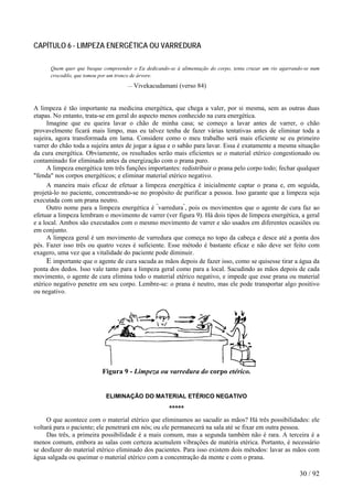 CAPÍTULO 6 - LIMPEZA ENERGÉTICA OU VARREDURA
Quem quer que busque compreender o Eu dedicando-se à alimentação do corpo, tenta cruzar um rio agarrando-se num
crocodilo, que tomou por um tronco de árvore.
— Vivekacudamani (verso 84)
A limpeza é tão importante na medicina energética, que chega a valer, por si mesma, sem as outras duas
etapas. No entanto, trata-se em geral do aspecto menos conhecido na cura energética.
Imagine que eu queira lavar o chão de minha casa; se começo a lavar antes de varrer, o chão
provavelmente ficará mais limpo, mas eu talvez tenha de fazer várias tentativas antes de eliminar toda a
sujeira, agora transformada em lama. Considere como o meu trabalho será mais eficiente se eu primeiro
varrer do chão toda a sujeira antes de jogar a água e o sabão para lavar. Essa é exatamente a mesma situação
da cura energética. Obviamente, os resultados serão mais eficientes se o material etérico congestionado ou
contaminado for eliminado antes da energização com o prana puro.
A limpeza energética tem três funções importantes: redistribuir o prana pelo corpo todo; fechar qualquer
"fenda" nos corpos energéticos; e eliminar material etérico negativo.
A maneira mais eficaz de efetuar a limpeza energética é inicialmente captar o prana e, em seguida,
projetá-lo no paciente, concentrando-se no propósito de purificar a pessoa. Isso garante que a limpeza seja
executada com um prana neutro.
Outro nome para a limpeza energética é "
varredura"
, pois os movimentos que o agente de cura faz ao
efetuar a limpeza lembram o movimento de varrer (ver figura 9). Há dois tipos de limpeza energética, a geral
e a local. Ambos são executados com o mesmo movimento de varrer e são usados em diferentes ocasiões ou
em conjunto.
A limpeza geral é um movimento de varredura que começa no topo da cabeça e desce até a ponta dos
pés. Fazer isso três ou quatro vezes é suficiente. Esse método é bastante eficaz e não deve ser feito com
exagero, uma vez que a vitalidade do paciente pode diminuir.
E importante que o agente de cura sacuda as mãos depois de fazer isso, como se quisesse tirar a água da
ponta dos dedos. Isso vale tanto para a limpeza geral como para a local. Sacudindo as mãos depois de cada
movimento, o agente de cura elimina todo o material etérico negativo, e impede que esse prana ou material
etérico negativo penetre em seu corpo. Lembre-se: o prana é neutro, mas ele pode transportar algo positivo
ou negativo.
Figura 9 - Limpeza ou varredura do corpo etérico.
ELIMINAÇÃO DO MATERIAL ETÉRICO NEGATIVO
*****
O que acontece com o material etérico que eliminamos ao sacudir as mãos? Há três possibilidades: ele
voltará para o paciente; ele penetrará em nós; ou ele permanecerá na sala até se fixar em outra pessoa.
Das três, a primeira possibilidade é a mais comum, mas a segunda também não é rara. A terceira é a
menos comum, embora as salas com certeza acumulem vibrações de matéria etérica. Portanto, é necessário
se desfazer do material etérico eliminado dos pacientes. Para isso existem dois métodos: lavar as mãos com
água salgada ou queimar o material etérico com a concentração da mente e com o prana.
30 / 92
 