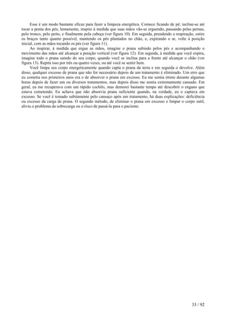 Esse é um modo bastante eficaz para fazer a limpeza energética. Comece ficando de pé; incline-se até
tocar a ponta dos pés; lentamente, inspire à medida que suas mãos vão-se erguendo, passando pelas pernas,
pelo tronco, pelo peito, e finalmente pela cabeça (ver figura 10). Em seguida, prendendo a respiração, estire
os braços tanto quanto possível, mantendo os pés plantados no chão, e, expirando o ar, volte à posição
inicial, com as mãos tocando os pés (ver figura 11).
Ao inspirar, à medida que ergue as mãos, imagine o prana subindo pelos pés e acompanhando o
movimento das mãos até alcançar a posição vertical (ver figura 12). Em seguida, à medida que você expira,
imagine todo o prana saindo do seu corpo, quando você se inclina para a frente até alcançar o chão (ver
figura 13). Repita isso por três ou quatro vezes, ou até você se sentir bem.
Você limpa seu corpo energeticamente quando capta o prana da terra e em seguida o devolve. Além
disso, qualquer excesso de prana que não for necessário depois de um tratamento é eliminado. Um erro que
eu cometia nos primeiros anos era o de absorver o prana em excesso. Eu me sentia ótimo durante algumas
horas depois de fazer um ou diversos tratamentos, mas depois disso me sentia extremamente cansado. Em
geral, eu me recuperava com um rápido cochilo, mas demorei bastante tempo até descobrir o engano que
estava cometendo. Eu achava que não absorvia prana suficiente quando, na verdade, eu o captava em
excesso. Se você é tomado subitamente pelo cansaço após um tratamento, há duas explicações: deficiência
ou excesso da carga de prana. O segundo método, de eliminar o prana em excesso e limpar o corpo sutil,
alivia o problema da sobrecarga ou o risco de passá-la para o paciente.
33 / 92
 