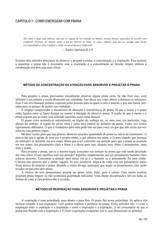 CAPÍTULO 7 - COMO ENERGIZAR COM PRANA
Tal como o fogo, que embora seja um só, depois de ter entrado no mundo assume formas separadas de acordo com
condições diversas, do mesmo modo o Eu no interior de todos os seres, embora seja um só, assume uma forma
correspondente a cada condição e ainda assim permanece inalterado.
— Katha Upanishad II.ii.9
Existem dois métodos principais de absorver e projetar o prana; a concentração e a respiração. Para acelerar
e aumentar o prana não é necessário usar a respiração e a concentração ao mesmo tempo, embora a
combinação dos dois seja mais eficaz.
MÉTODO DA CONCENTRAÇÃO DA ATENÇÃO PARA ABSORVER E PROJETAR O PRANA
Para projetar o prana, precisamos inicialmente absorver algum prana extra. Se não fizer isso, você
utilizará o seu próprio e assim diminuirá sua vitalidade. Isso deixa seu corpo aberto à doenças ou infecções.
Esse é um erro bastante comum cometido pelas pessoas para as quais a cura é natural, e que não foram aler-
tadas para os perigos de perder sua vitalidade.
E simples compreender o mecanismo de absorção e transferência de prana. Já que a mente e o prana
estão ligados entre si, basta desejar ou manter a intenção de absorver prana. A noção de que a mente e o
prana seguem um ao outro será utilizada repetidas vezes neste manual.
O prana extra acumula-se naturalmente na região do umbigo ou, no meu caso em particular, logo
abaixo do umbigo. A região do plexo solar é outra área natural de acúmulo de prana. Todos nós somos
ligeiramente diferentes. O que é verdadeiro para mim pode não ser para você; eis por que não existe um sis-
tema na cura prânica yogue.
Há duas razões para que seja preciso absorver uma boa quantidade de prana no início do tratamento: 1)
para evitar que o agente de cura use o próprio prana, o que afetaria sua saúde, e 2) para impedir que doenças
ou infecções se instalem em seu corpo. Basta que você concentre sua atenção para que o prana se acumule
em seu corpo; um pensamento claro e firme é a chave para isso. Quanto mais firme o pensamento, mais
forte o prana.
Para projetar o prana, usa-se a mesma regra: concentre sua atenção no prana que está sendo projetado
das suas mãos. O que significa usar sua atenção? Significa simplesmente que um pensamento bastante claro
acha-se presente. Concentrar a atenção uma única vez já é o bastante se o pensamento for bem nítido.
Convém não permitir que a mente vagueie. Se isso acontecer, traga-a de volta com um pensamento muito
firme acerca de projetar o prana. Quando a mente divaga, quaisquer que sejam os pensamentos, eles serão
levados ao paciente pelo prana.
A clareza de seus pensamentos projeta um prana claro, forte, puro e calmo. Uma mente confusa
projetará prana impuro ou não acumulará quantidade suficiente. Uma mente disciplinada é útil em todas as
formas de cura; a cura prânica não é exceção.
MÉTODO DE RESPIRAÇÃO PARA ABSORVER E PROJETAR 0 PRANA
A respiração é uma polaridade; para dentro e para fora. O prana flui nessa polaridade. Se aplicar três
técnicas simples à sua respiração, você poderá triplicar a potência do prana. Esses métodos são: 1) reter a
respiração entre a expiração e a inspiração e entre a inspiração e a expiração; 2) ter consciência de que o
prana está fluindo com a respiração; e 3) fazer respirações completas, isto é, usar plenamente os pulmões.
34 / 92
 