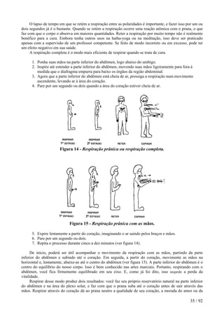 O lapso de tempo em que se retém a respiração entre as polaridades é importante, e fazer isso por um ou
dois segundos já é o bastante. Quando se retém a respiração ocorre uma reação atômica com o prana, o que
faz com que o corpo o absorva em maiores quantidades. Reter a respiração por muito tempo não é realmente
benéfico para a cura. Embora tenha outros usos na hatha-yoga ou na meditação, isso deve ser praticado
apenas com a supervisão de um professor competente. Se feito de modo incorreto ou em excesso, pode ter
um efeito negativo em sua saúde.
A respiração completa é o modo mais eficiente de respirar quando se trata de cura.
1. Ponha suas mãos na parte inferior do abdômen, logo abaixo do umbigo.
2. Inspire até estender a parte inferior do abdômen, movendo suas mãos ligeiramente para fora à
medida que o diafragma empurra para baixo os órgãos da região abdominal.
3. Agora que a parte inferior do abdômen está cheia de ar, prossiga a respiração num movimento
ascendente, levando ar à área do coração.
4. Pare por um segundo ou dois quando a área do coração estiver cheia de ar.
Figura 14 - Respiração prânica ou respiração completa.
Figura 15 - Respiração prânica com as mãos.
5. Expire lentamente a partir do coração, imaginando o ar saindo pelos braços e mãos.
6. Pare por um segundo ou dois.
7. Repita o processo durante cinco a dez minutos (ver figura 14).
De início, poderá ser útil acompanhar o movimento da respiração com as mãos, partindo da parte
inferior do abdômen e subindo até o coração. Em seguida, a partir do coração, movimente as mãos na
horizontal e, lentamente, abaixe-as até o centro do abdômen (ver figura 15). A parte inferior do abdômen é o
centro do equilíbrio do nosso corpo. Isso é bem conhecido nas artes marciais. Portanto, respirando com o
abdômen, você fica firmemente equilibrado em seu eixo. E, como já foi dito, isso impede a perda da
vitalidade.
Respirar desse modo produz dois resultados: você faz seu próprio reservatório natural na parte inferior
do abdômen e na área do plexo solar, e faz com que o prana suba até o coração antes de sair através das
mãos. Respirar através do coração dá ao prana neutro a qualidade de seu coração, a morada do amor ou da
35 / 92
 