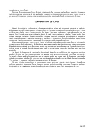 consciência no corpo físico.
Respirar dessa maneira ao longo de todo o tratamento faz com que você realize o seguinte: forneça ao
paciente um prana amoroso e de alta qualidade, concentre-se inteiramente em seu próprio corpo; conserve
um reservatório de prana para sua própria saúde; e mantenha sua atenção fixada no tratamento de cura.
COMO ENERGIZAR OS OUTROS
Depois de realizar a exploração e a limpeza energética, talvez seja necessário energizar o paciente.
Muitos casos se resolvem apenas com a limpeza. Para os casos que necessitem de energização, sempre é bom
verificar seu trabalho com o "
remapeamento"
das áreas. E por essa razão que a cura prânica não tem um
sistema fixo. Fazendo uma nova exploração depois de cada etapa, avalia-se o trabalho. Temos, então, duas
opções: energizar ou fazer a limpeza energética retirando a energia excessiva. Normalmente, é necessário
repetir essas três etapas — explorar, energizar, e purificar — várias vezes. Energizar adiciona prana, limpar
retira prana; é assim que se ajusta a quantidade de prana necessária para cada paciente.
Como transmito prana a outra pessoa? Uso o método da respiração completa para absorver e transmitir
prana aos outros. Pode não parecer fácil de início respirar da maneira descrita acima, mas trata-se somente da
dificuldade de um método novo. Em pouco tempo, ele se torna uma segunda natureza. E quando isso ocorre,
projetar prana se tornará algo tão natural, que você irá se perguntar como não percebeu antes que isso
acontecia.
Se depois da limpeza e da energização determinada área não se estabilizar e não apresentar um fluxo
saudável, deixe-a por cinco ou dez minutos, em seguida, volte a se concentrar nela e verifique novamente.
Em geral, o fluxo saudável se estabelece por si mesmo; então, um pouco mais de limpeza e energização
poderão completar o trabalho. Há casos em que uma área não é purificada com facilidade. Jamais force nada.
(Ver capítulo 13 para uma explicação acerca da natureza da doença).
Na cura prânica, transmitimos o prana neutro com o amor do coração. Amor jamais é forçado ou
violento, portanto, é impossível forçar algo com o prana sendo transmitido com amor. Se ocorrer qualquer
tipo de esforço na cura de uma pessoa, isso não será cura prânica ou amor. Será uma viagem do ego.
36 / 92
 