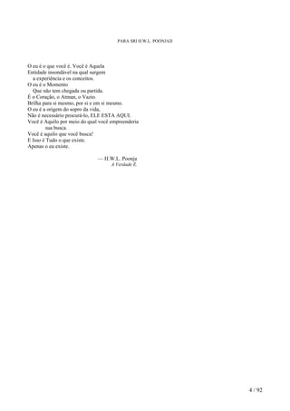 PARA SRI H.W.L. POONJAJI
O eu é o que você é. Você é Aquela
Entidade insondável na qual surgem
a experiência e os conceitos.
O eu é o Momento
Que não tem chegada ou partida.
É o Coração, o Atman, o Vazio.
Brilha para si mesmo, por si e em si mesmo.
O eu é a origem do sopro da vida,
Não é necessário procurá-lo, ELE ESTA AQUI.
Você é Aquilo por meio do qual você empreenderia
sua busca.
Você é aquilo que você busca!
E Isso é Tudo o que existe.
Apenas o eu existe.
— H.W.L. Poonja
A Verdade É.
4 / 92
 