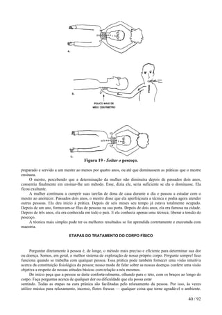 Figura 19 - Soltar o pescoço.
preparado e servido a um mestre ao menos por quatro anos, ou até que dominassem as práticas que o mestre
ensinara.
O mestre, percebendo que a determinação da mulher não diminuíra depois de passados dois anos,
consentiu finalmente em ensinar-lhe um método. Esse, dizia ele, seria suficiente se ela o dominasse. Ela
ficou exultante.
A mulher continuou a cumprir suas tarefas de dona de casa durante o dia e passou a estudar com o
mestre ao anoitecer. Passados dois anos, o mestre disse que ela aperfeiçoara a técnica e podia agora atender
outras pessoas. Ela deu início à prática. Depois de seis meses seu tempo já estava totalmente ocupado.
Depois de um ano, formavam-se filas de pessoas na sua porta. Depois de dois anos, ela era famosa na cidade.
Depois de três anos, ela era conhecida em todo o país. E ela conhecia apenas uma técnica; liberar a tensão do
pescoço.
A técnica mais simples pode ter os melhores resultados se for aprendida corretamente e executada com
maestria.
ETAPAS DO TRATAMENTO DO CORPO FÍSICO
Perguntar diretamente à pessoa é, de longe, o método mais preciso e eficiente para determinar sua dor
ou doença. Somos, em geral, o melhor sistema de exploração de nosso próprio corpo. Pergunte sempre! Isso
funciona quando se trabalha com qualquer pessoa. Essa prática pode também fornecer uma visão intuitiva
acerca da constituição fisiológica da pessoa; nosso modo de falar sobre as nossas doenças confere uma visão
objetiva a respeito de nossas atitudes básicas com relação a nós mesmos.
De início peça que a pessoa se deite confortavelmente, olhando para o teto, com os braços ao longo do
corpo. Faça perguntas acerca de qualquer dor ou dificuldade que ela possa estar
sentindo. Todas as etapas na cura prânica são facilitadas pelo relaxamento da pessoa. Por isso, às vezes
utilizo música para relaxamento, incenso, flores frescas — qualquer coisa que torne agradável o ambiente.
40 / 92
 