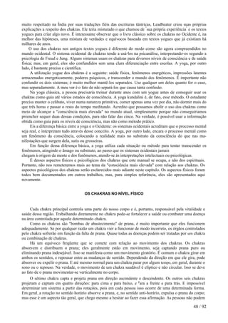 muito respeitado na Índia por suas traduções fiéis das escrituras tântricas, Leadbeater criou suas próprias
explicações a respeito dos chakras. Ele teria misturado o que chamou de "
sua própria experiência"
e os textos
yogues para criar algo novo. É interessante observar que o livro clássico sobre os chakras no Ocidente é, na
melhor das hipóteses, uma mistura de verdades e equívocos baseada em textos yogues que já existiam há
milhares de anos.
O uso dos chakras nos antigos textos yogues é diferente do modo como são agora compreendidos no
mundo ocidental. O sistema ocidental de chakras tende a usá-los na psicanálise, interpretando-os segundo a
psicologia de Freud e Jung. Alguns sistemas usam os chakras para diversos níveis de consciência e de saúde
física; mas, em geral, eles são confundidos sem uma clara diferenciação entre escolas. A yoga, por outro
lado, é bastante precisa e científica.
A utilização yogue dos chakras é a seguinte: saúde física, fenômenos energéticos, impressões latentes
armazenadas energeticamente, poderes psíquicos, e transcender o mundo dos fenômenos. É importante não
confundir os dois sistemas; é muito melhor mantê-los separados. Use qualquer um deles quanto for o caso,
mas separadamente. A meu ver é o fato de não separá-los que causa tanta confusão.
Na yoga clássica, a pessoa precisaria treinar durante anos com um yogue antes de conseguir usar os
chakras como guia até vários estados de consciência. A yoga kundalini é, de fato, esse método. O estudante
precisa manter o celibato, viver numa natureza primitiva, comer apenas uma vez por dia, não dormir mais do
que três horas e passar o resto do tempo meditando. Acredito que possamos abolir o uso dos chakras como
meio de alcançar a "consciência mais elevada" no mundo atual, simplesmente porque não conseguiríamos
preencher sequer duas dessas condições, para não falar das cinco. Na verdade, é possível usar a informação
obtida como guia para os níveis de consciência, mas não como método prático.
Eis a diferença básica entre a yoga e o Ocidente: os sistemas ocidentais acreditam que o processo mental
seja real, e interpretam tudo através desse conceito. A yoga, por outro lado, encara o processo mental como
um fenômeno da consciência, colocando a realidade mais no substrato da consciência do que nas ma-
nifestações que surgem dela, sutis ou grosseiras.
Em função dessa diferença básica, a yoga utiliza cada situação ou método para tentar transcender os
fenômenos, atingindo o âmago ou substrato, ao passo que os sistemas ocidentais jamais
chegam à origem da mente e dos fenômenos, atendo-se às interpretações intelectuais ou psicológicas.
É desses aspectos físicos e psicológicos dos chakras que este manual se ocupa, e não dos espirituais.
Portanto, não nos remeteremos mais ao tema da "consciência mais elevada" com relação aos chakras. Os
aspectos psicológicos dos chakras serão esclarecidos mais adiante neste capítulo. Os aspectos físicos foram
todos bem documentados em outros trabalhos, mas, para simples referência, eles são apresentados aqui
novamente.
OS CHAKRAS NO NÍVEL FÍSICO
Cada chakra principal controla uma parte do nosso corpo e é, portanto, responsável pela vitalidade e
saúde dessa região. Trabalhando diretamente no chakra pode-se fortalecer a saúde ou combater uma doença
na área controlada por aquele determinado chakra.
Como os chakras são "bombas de abastecimento" de prana, é muito importante que eles funcionem
adequadamente. Se por qualquer razão um chakra vier a funcionar de modo incorreto, os órgãos controlados
pelo chakra sofrerão em função da falta de prana. Quase todas as doenças podem ser tratadas por urn chakra
ou combinação de chakras.
Há um equívoco freqüente que se comete com relação ao movimento dos chakras. Os chakras
absorvem e distribuem o prana; eles geralmente estão em movimento, seja captando prana puro ou
eliminando prana indesejável. Isso se manifesta como um movimento giratório. É comum o chakra girar em
ambos os sentidos, e repousar entre as mudanças de sentido. Dependendo da direção em que ele gira, pode
absorver ou expelir o prana. E até mesmo normal para um chakra parar por algum tempo, em geral, durante o
sono ou o repouso. Na verdade, o movimento de um chakra saudável é elíptico e não circular. Isso se deve
ao fato de o prana movimentar-se verticalmente no corpo.
O sétimo chakra capta e projeta prana em direção ascendente e descendente. Os outros seis chakras
projetam e captam em quatro direções: para cima e para baixo, e p
ara a frente e para trás. E impossível
determinar um sistema a partir das rotações, pois em cada pessoa isso ocorre de uma determinada forma.
Em geral, a rotação no sentido horário absorve o prana, e, no sentido anti-horário, expulsa o prana do corpo;
mas esse é um aspecto tão geral, que chego mesmo a hesitar ao fazer essa afirmação. As pessoas não podem
48 / 92
 